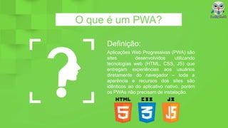 O que é um PWA?
Definição:
Aplicações Web Progressivas (PWA) são
sites desenvolvidos utilizando
tecnologias web (HTML, CSS, JS) que
entregam experiências aos usuários
diretamente do navegador – toda a
aparência e recursos dos sites são
idênticos ao do aplicativo nativo, porém
os PWAs não precisam de instalação.
 