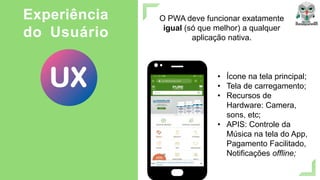 O PWA deve funcionar exatamente
igual (só que melhor) a qualquer
aplicação nativa.
Experiência
do Usuário
• Ícone na tela principal;
• Tela de carregamento;
• Recursos de
Hardware: Camera,
sons, etc;
• APIS: Controle da
Música na tela do App,
Pagamento Facilitado,
Notificações offline;
 