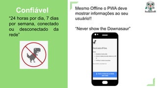 Mesmo Offline o PWA deve
mostrar informações ao seu
usuário!!
“Never show the Downasaur”
Confiável
“24 horas por dia, 7 dias
por semana, conectado
ou desconectado da
rede”
 
