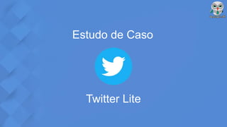 Estudo de Caso
Twitter Lite
 