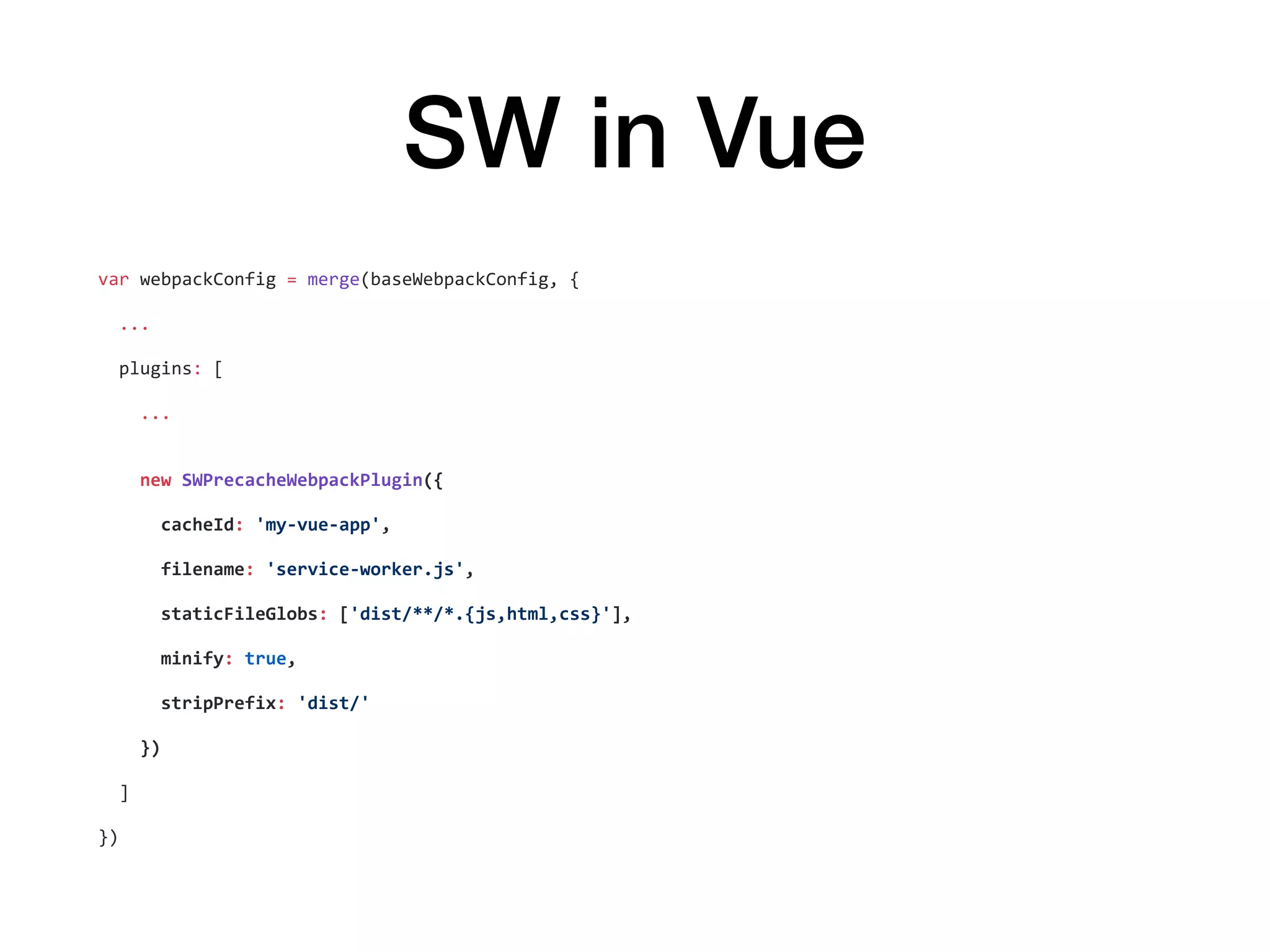 SW in Vue
var	webpackConfig	=	merge(baseWebpackConfig,	{	
		...	
		plugins:	[	
				...	
				new	SWPrecacheWebpackPlugin({	
						cacheId:	'my-vue-app',	
						filename:	'service-worker.js',	
						staticFileGlobs:	['dist/**/*.{js,html,css}'],	
						minify:	true,	
						stripPrefix:	'dist/'	
				})	
		]	
})
 
