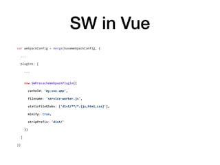 SW in Vue
var	webpackConfig	=	merge(baseWebpackConfig,	{	
		...	
		plugins:	[	
				...	
				new	SWPrecacheWebpackPlugin({	
						cacheId:	'my-vue-app',	
						filename:	'service-worker.js',	
						staticFileGlobs:	['dist/**/*.{js,html,css}'],	
						minify:	true,	
						stripPrefix:	'dist/'	
				})	
		]	
})
 