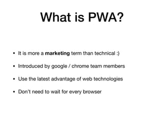 What is PWA?
• It is more a marketing term than technical :) 

• Introduced by google / chrome team members 

• Use the latest advantage of web technologies 

• Don’t need to wait for every browser
 