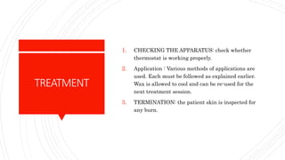 TREATMENT
1. CHECKING THE APPARATUS: check whether
thermostat is working properly.
2. Application : Various methods of applications are
used. Each must be followed as explained earlier.
Wax is allowed to cool and can be re-used for the
next treatment session.
3. TERMINATION: the patient skin is inspected for
any burn.
 