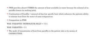  PWB provides about 6 TIMES the amount of heat available in water because the mineral oil in
paraffin lowers its melting point.
 Combination of Paraffin + mineral oil has low specific heat which enhances the patients ability
to tolerate heat from the water of same temperature.
 Composition in PWB
WAX: PARAFFIN: PETROLEUM JELLY = 7:3:1
WAX: PARAFFIN = 7:1
 The mode of transmission of heat from paraffin to the patient skin is by means of
CONDUCTION.
 