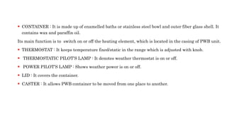  CONTAINER : It is made up of enamelled baths or stainless steel bowl and outer fiber glass shell. It
contains wax and paraffin oil.
Its main function is to switch on or off the heating element, which is located in the casing of PWB unit.
 THERMOSTAT : It keeps temperature fixed/static in the range which is adjusted with knob.
 THERMOSTATIC PILOT’S LAMP : It denotes weather thermostat is on or off.
 POWER PILOT’S LAMP : Shows weather power is on or off.
 LID : It covers the container.
 CASTER : It allows PWB container to be moved from one place to another.
 