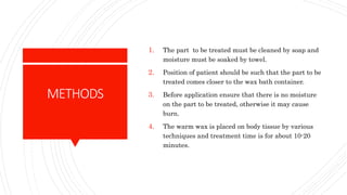 METHODS
1. The part to be treated must be cleaned by soap and
moisture must be soaked by towel.
2. Position of patient should be such that the part to be
treated comes closer to the wax bath container.
3. Before application ensure that there is no moisture
on the part to be treated, otherwise it may cause
burn.
4. The warm wax is placed on body tissue by various
techniques and treatment time is for about 10-20
minutes.
 