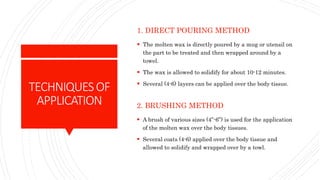 TECHNIQUESOF
APPLICATION
1. DIRECT POURING METHOD
 The molten wax is directly poured by a mug or utensil on
the part to be treated and then wrapped around by a
towel.
 The wax is allowed to solidify for about 10-12 minutes.
 Several (4-6) layers can be applied over the body tissue.
2. BRUSHING METHOD
 A brush of various sizes (4”-6”) is used for the application
of the molten wax over the body tissues.
 Several coats (4-6) applied over the body tissue and
allowed to solidify and wrapped over by a towl.
 