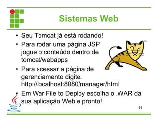 Sistemas Web
• Seu Tomcat já está rodando!
• Para rodar uma página JSP
jogue o conteúdo dentro de
tomcat/webapps
• Para acessar a página de
gerenciamento digite:
http://localhost:8080/manager/html
• Em War File to Deploy escolha o .WAR da
sua aplicação Web e pronto!
11
 