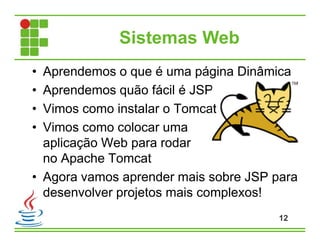 Sistemas Web
• Aprendemos o que é uma página Dinâmica
• Aprendemos quão fácil é JSP
• Vimos como instalar o Tomcat
• Vimos como colocar uma
aplicação Web para rodar
no Apache Tomcat
• Agora vamos aprender mais sobre JSP para
desenvolver projetos mais complexos!
12
 
