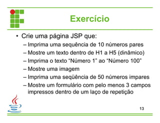 Exercício
• Crie uma página JSP que:
– Imprima uma sequência de 10 números pares
– Mostre um texto dentro de H1 a H5 (dinâmico)
– Imprima o texto “Número 1” ao “Número 100”
– Mostre uma imagem
– Imprima uma seqüência de 50 números impares
– Mostre um formulário com pelo menos 3 campos
impressos dentro de um laço de repetição
13
 