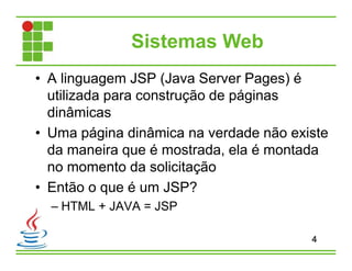 Sistemas Web
• A linguagem JSP (Java Server Pages) é
utilizada para construção de páginas
dinâmicas
• Uma página dinâmica na verdade não existe
da maneira que é mostrada, ela é montada
no momento da solicitação
• Então o que é um JSP?
– HTML + JAVA = JSP
4
 