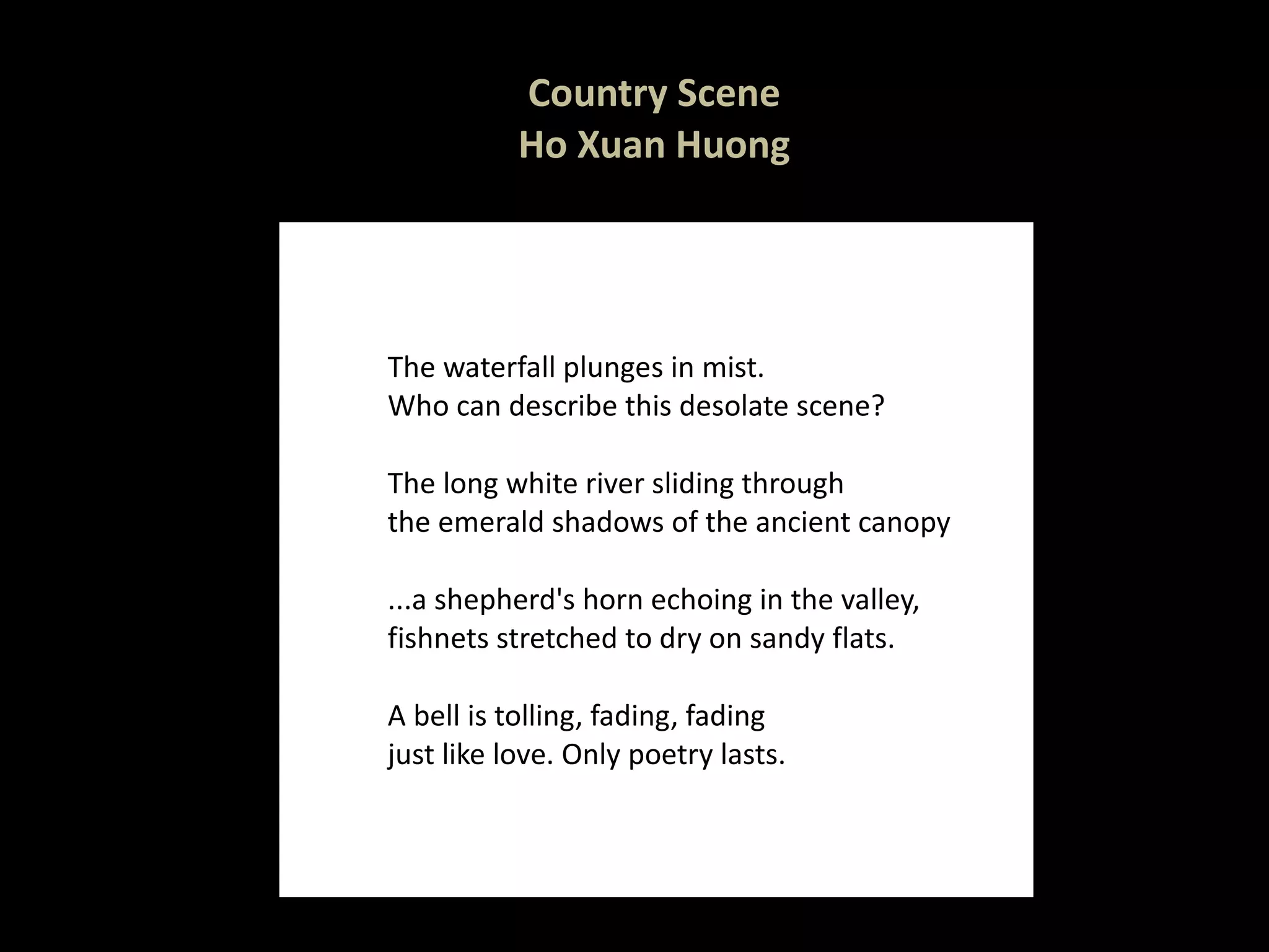 Country Scene Ho Xuan Huong The waterfall plunges in mist. Who can describe this desolate scene? The long white river sliding through the emerald shadows of the ancient canopy  ...a shepherd's horn echoing in the valley, fishnets stretched to dry on sandy flats.  A bell is tolling, fading, fading just like love. Only poetry lasts. 