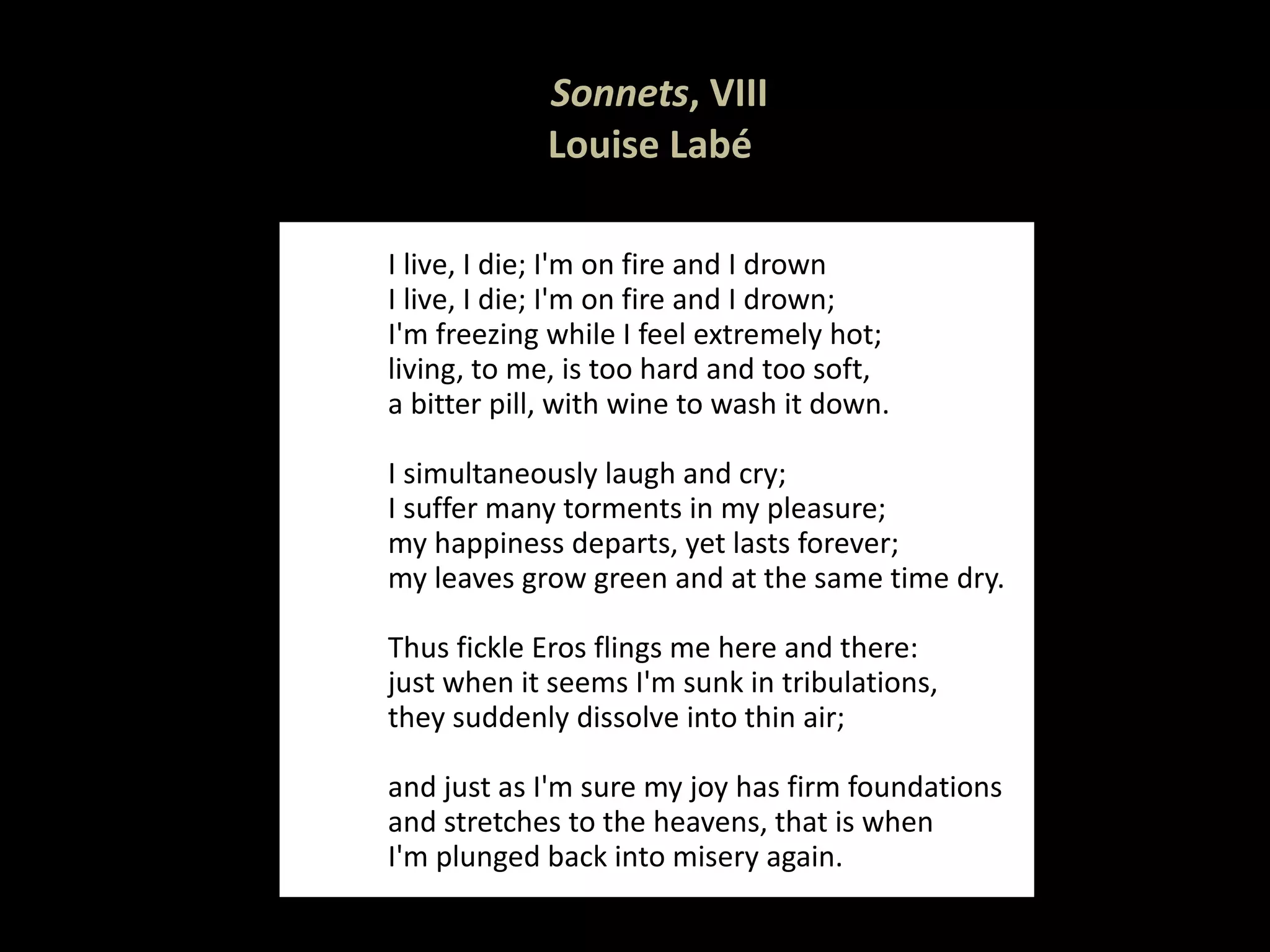   Sonnets , VIII Louise Labé  I live, I die; I'm on fire and I drown I live, I die; I'm on fire and I drown; I'm freezing while I feel extremely hot; living, to me, is too hard and too soft, a bitter pill, with wine to wash it down.   I simultaneously laugh and cry; I suffer many torments in my pleasure; my happiness departs, yet lasts forever; my leaves grow green and at the same time dry.   Thus fickle Eros flings me here and there: just when it seems I'm sunk in tribulations, they suddenly dissolve into thin air;   and just as I'm sure my joy has firm foundations and stretches to the heavens, that is when I'm plunged back into misery again. 