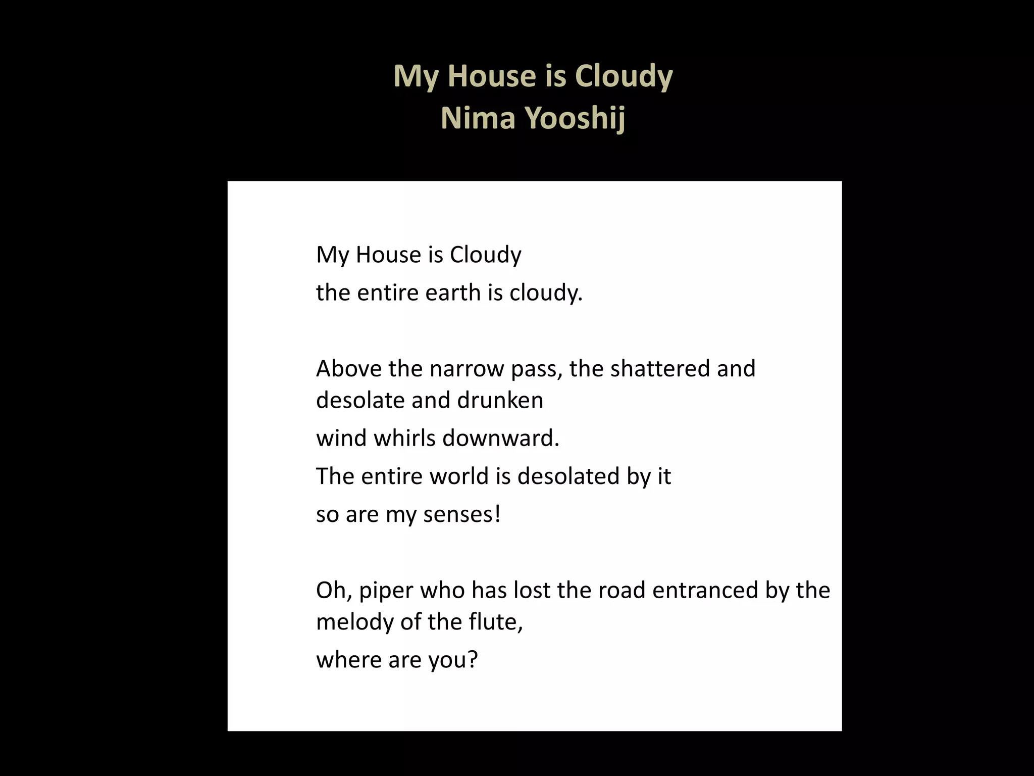 My House is Cloudy Nima Yooshij My House is Cloudy  the entire earth is cloudy.    Above the narrow pass, the shattered and desolate and drunken  wind whirls downward.  The entire world is desolated by it  so are my senses!    Oh, piper who has lost the road entranced by the melody of the flute,  where are you?  