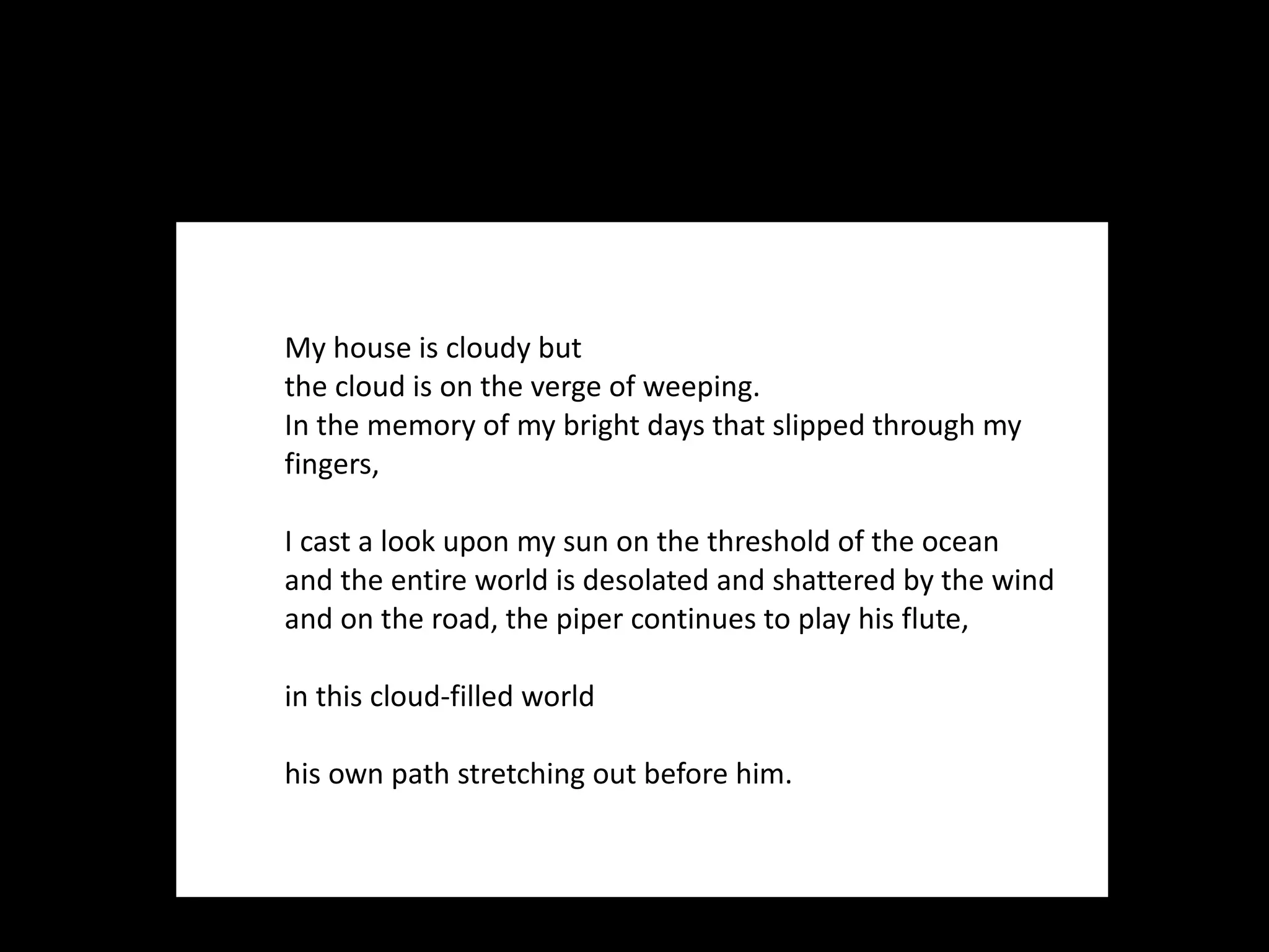 My house is cloudy but  the cloud is on the verge of weeping.  In the memory of my bright days that slipped through my fingers,    I cast a look upon my sun on the threshold of the ocean  and the entire world is desolated and shattered by the wind  and on the road, the piper continues to play his flute,    in this cloud-filled world    his own path stretching out before him. 