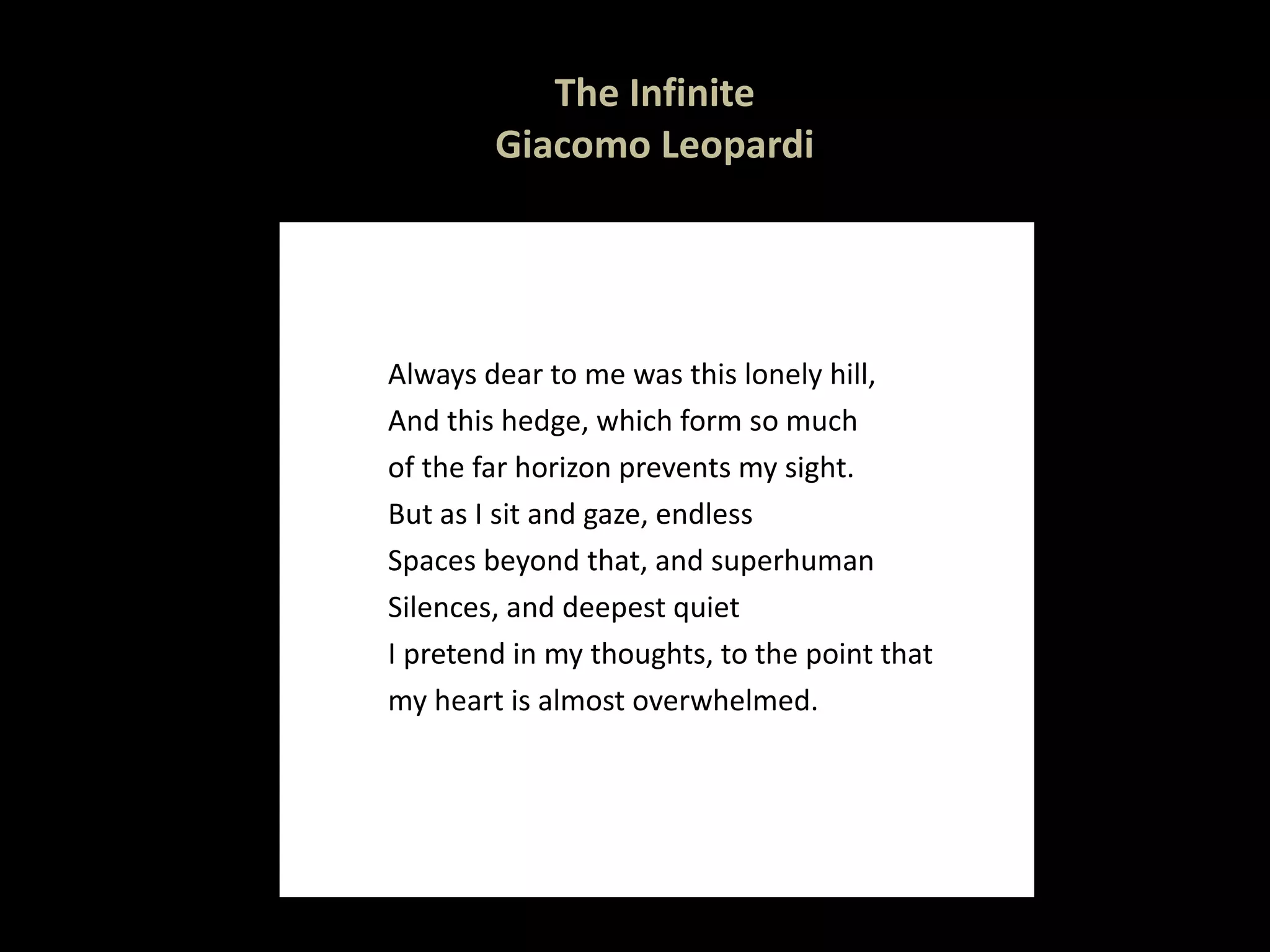The Infinite Giacomo Leopardi Always dear to me was this lonely hill, And this hedge, which form so much of the far horizon prevents my sight. But as I sit and gaze, endless Spaces beyond that, and superhuman Silences, and deepest quiet I pretend in my thoughts, to the point that  my heart is almost overwhelmed. 