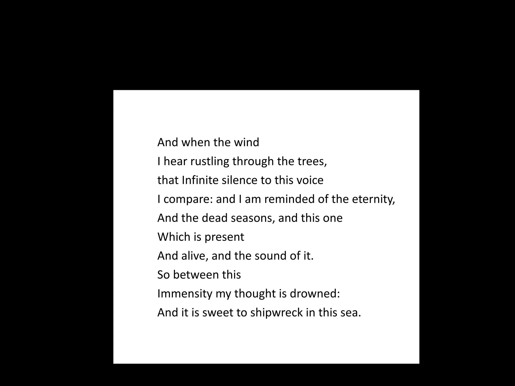 And when the wind I hear rustling through the trees,  that Infinite silence to this voice I compare: and I am reminded of the eternity, And the dead seasons, and this one Which is present And alive, and the sound of it.  So between this Immensity my thought is drowned: And it is sweet to shipwreck in this sea. 
