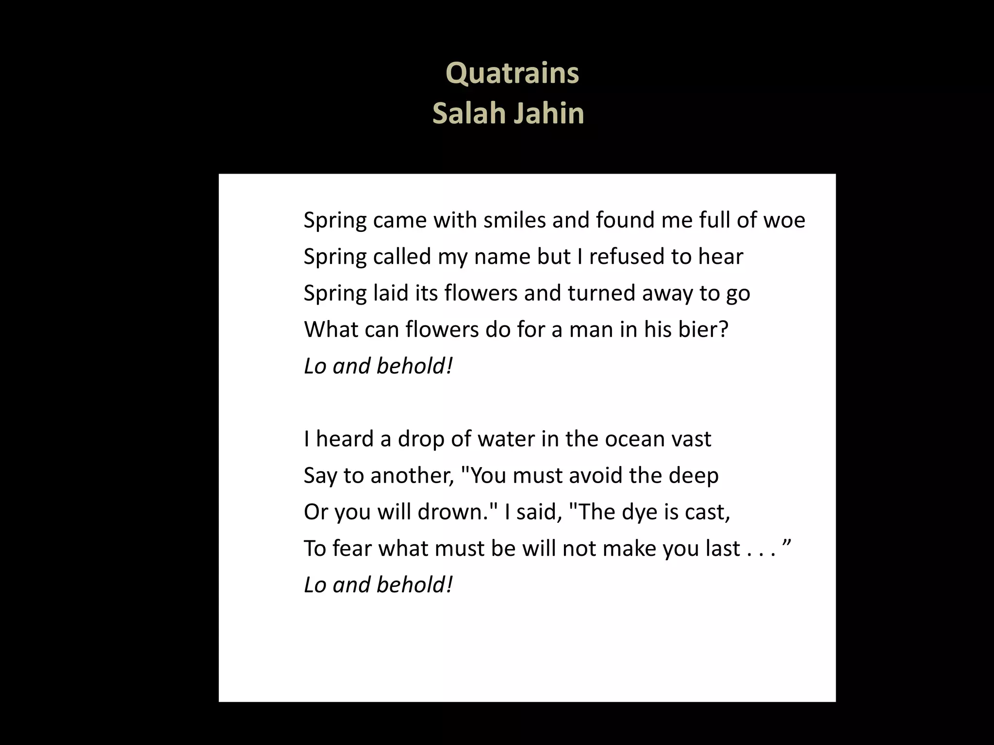 Quatrains Salah Jahin  Spring came with smiles and found me full of woe Spring called my name but I refused to hear Spring laid its flowers and turned away to go What can flowers do for a man in his bier? Lo and behold!   I heard a drop of water in the ocean vast Say to another, "You must avoid the deep Or you will drown." I said, "The dye is cast, To fear what must be will not make you last . . . ” Lo and behold!   