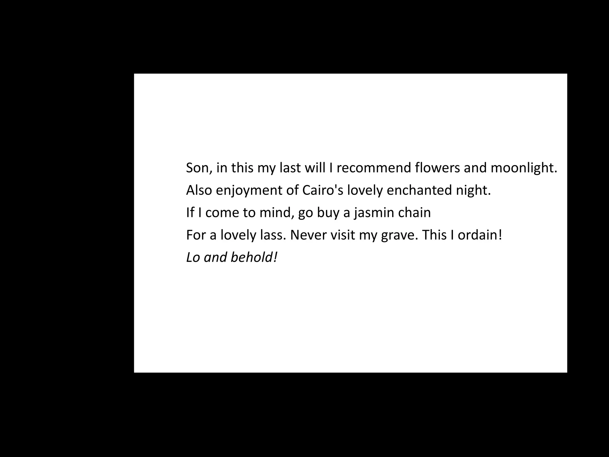 Son, in this my last will I recommend flowers and moonlight. Also enjoyment of Cairo's lovely enchanted night.  If I come to mind, go buy a jasmin chain For a lovely lass. Never visit my grave. This I ordain! Lo and behold! 