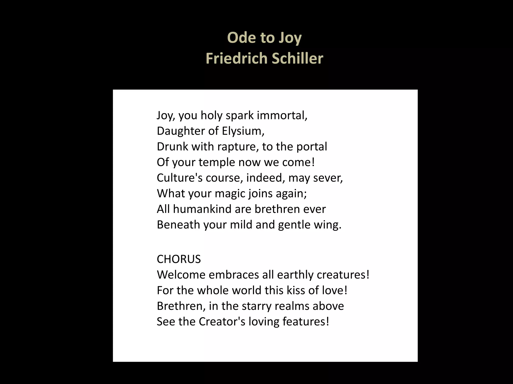 Ode to Joy Friedrich Schiller Joy, you holy spark immortal, Daughter of Elysium, Drunk with rapture, to the portal Of your temple now we come! Culture's course, indeed, may sever, What your magic joins again; All humankind are brethren ever Beneath your mild and gentle wing. CHORUS Welcome embraces all earthly creatures! For the whole world this kiss of love! Brethren, in the starry realms above See the Creator's loving features! 