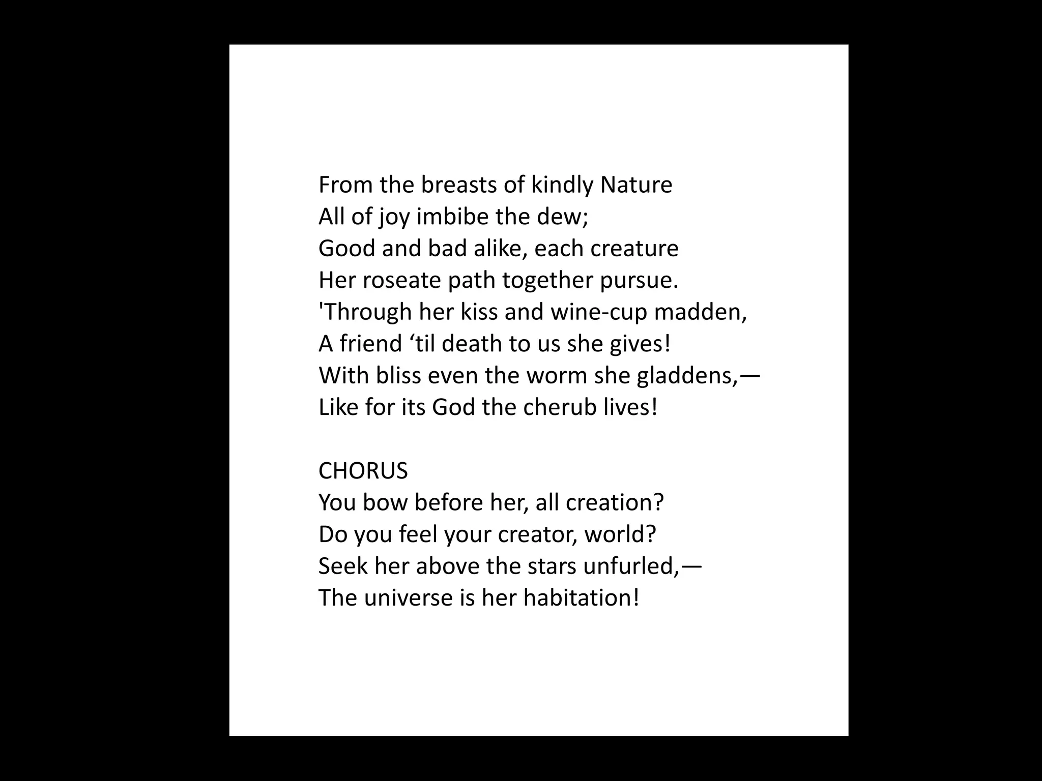 From the breasts of kindly Nature All of joy imbibe the dew; Good and bad alike, each creature Her roseate path together pursue. 'Through her kiss and wine-cup madden, A friend ‘til death to us she gives! With bliss even the worm she gladdens,— Like for its God the cherub lives! CHORUS You bow before her, all creation? Do you feel your creator, world? Seek her above the stars unfurled,— The universe is her habitation! 