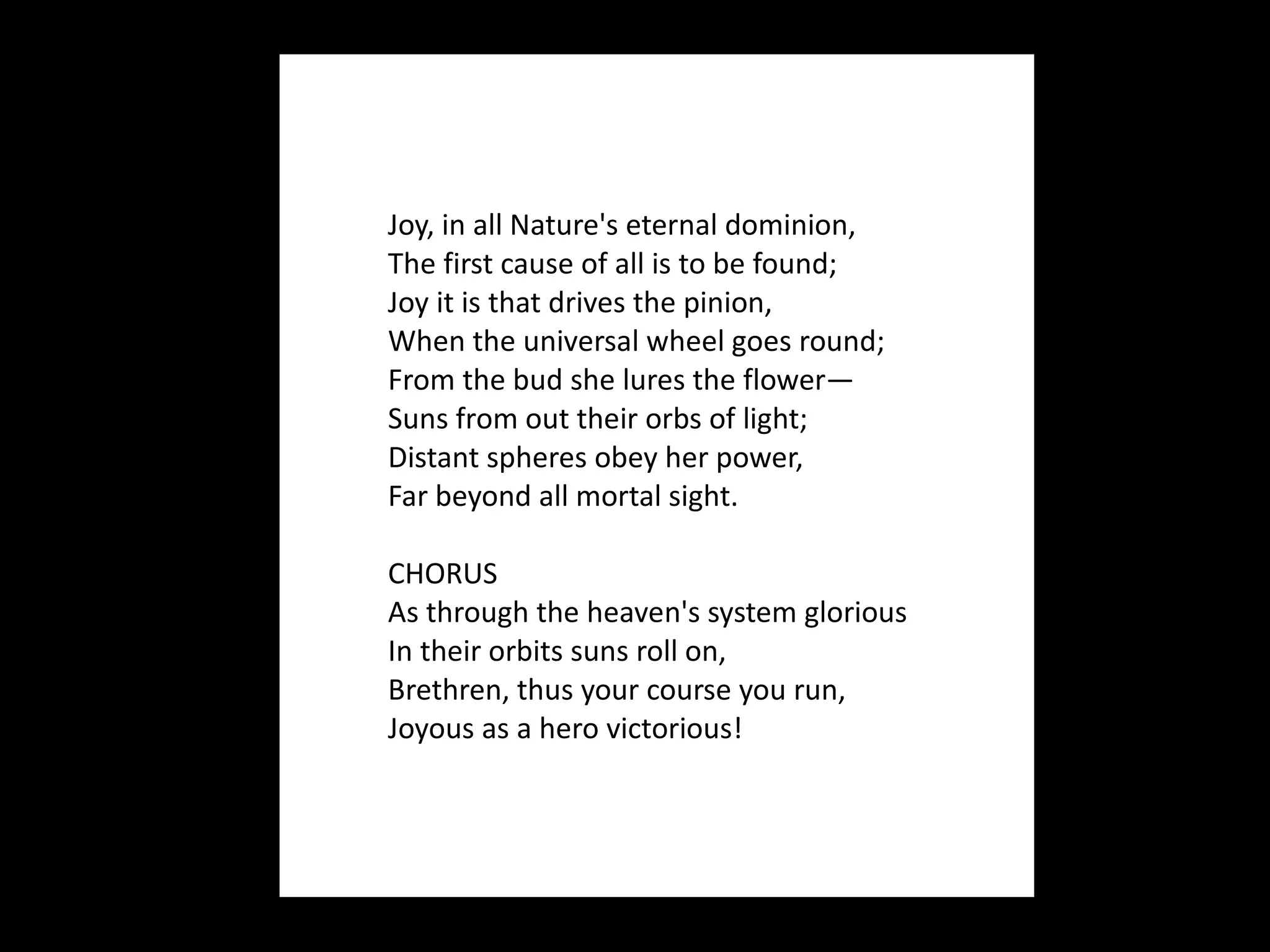 Joy, in all Nature's eternal dominion, The first cause of all is to be found; Joy it is that drives the pinion, When the universal wheel goes round; From the bud she lures the flower— Suns from out their orbs of light; Distant spheres obey her power, Far beyond all mortal sight. CHORUS As through the heaven's system glorious In their orbits suns roll on, Brethren, thus your course you run, Joyous as a hero victorious!  