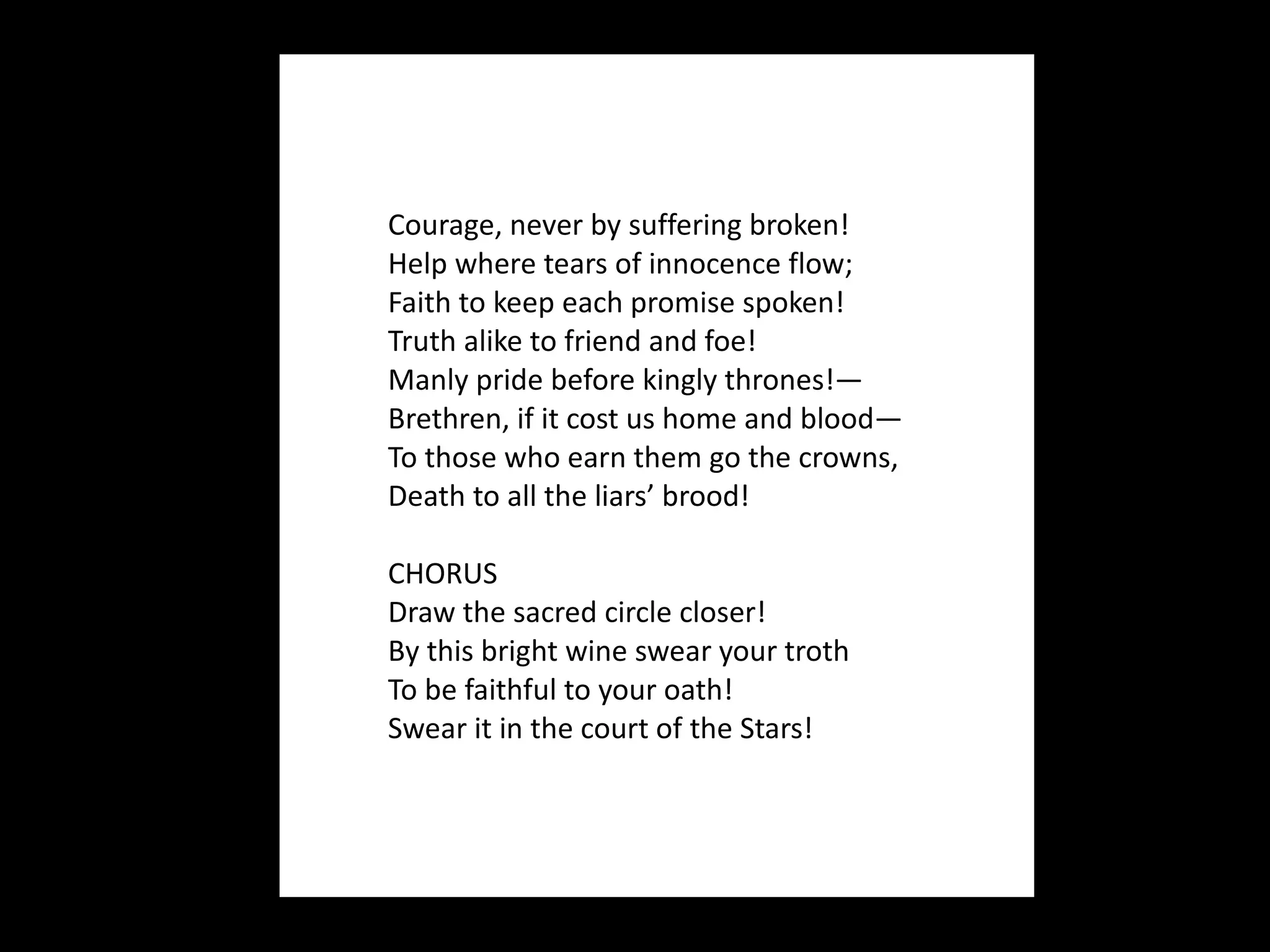 Courage, never by suffering broken! Help where tears of innocence flow; Faith to keep each promise spoken! Truth alike to friend and foe! Manly pride before kingly thrones!— Brethren, if it cost us home and blood— To those who earn them go the crowns, Death to all the liars’ brood! CHORUS Draw the sacred circle closer! By this bright wine swear your troth To be faithful to your oath! Swear it in the court of the Stars! 