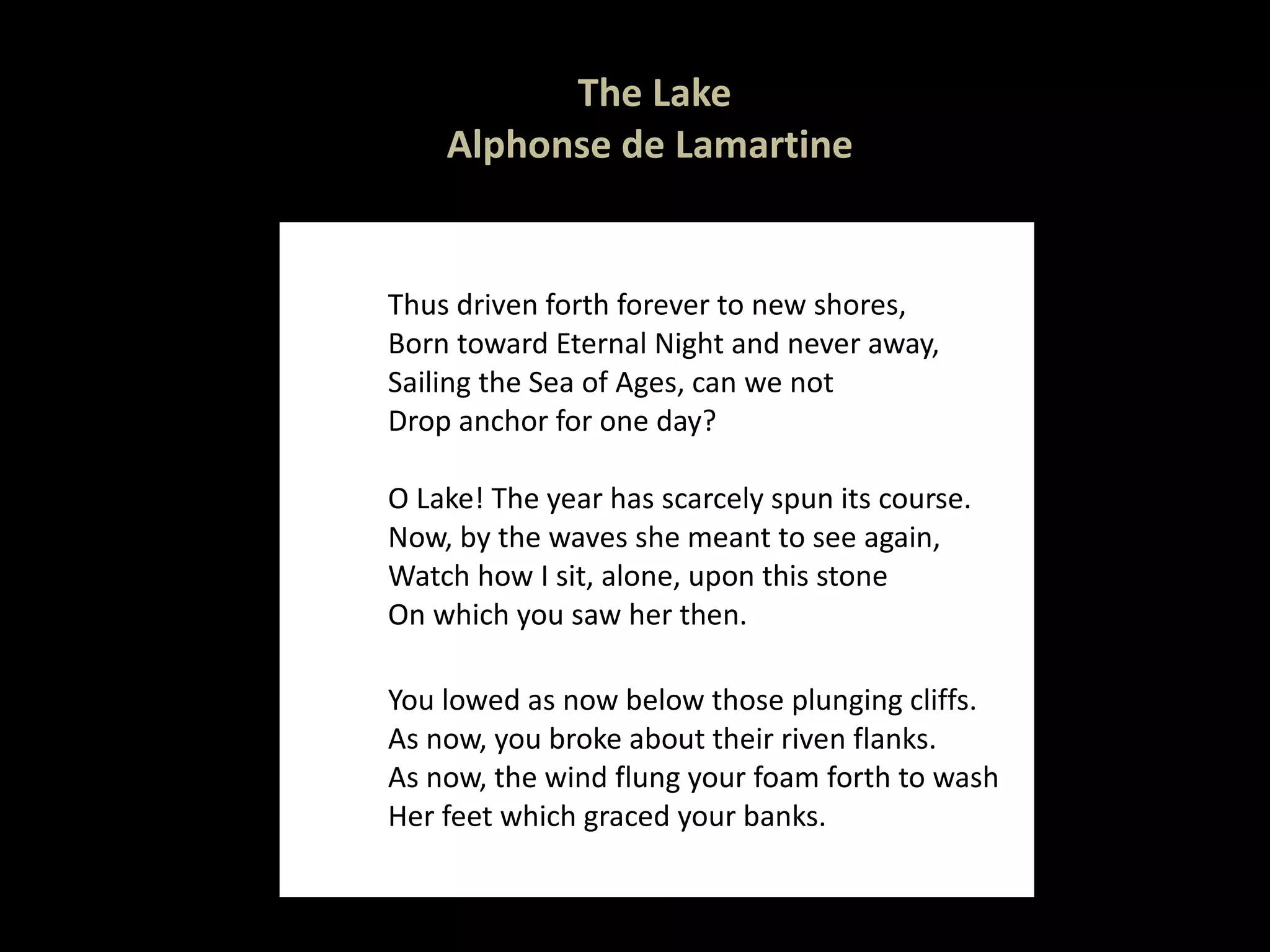 The Lake Alphonse de Lamartine  Thus driven forth forever to new shores, Born toward Eternal Night and never away,  Sailing the Sea of Ages, can we not Drop anchor for one day? O Lake! The year has scarcely spun its course. Now, by the waves she meant to see again, Watch how I sit, alone, upon this stone On which you saw her then. You lowed as now below those plunging cliffs. As now, you broke about their riven flanks. As now, the wind flung your foam forth to wash Her feet which graced your banks. 