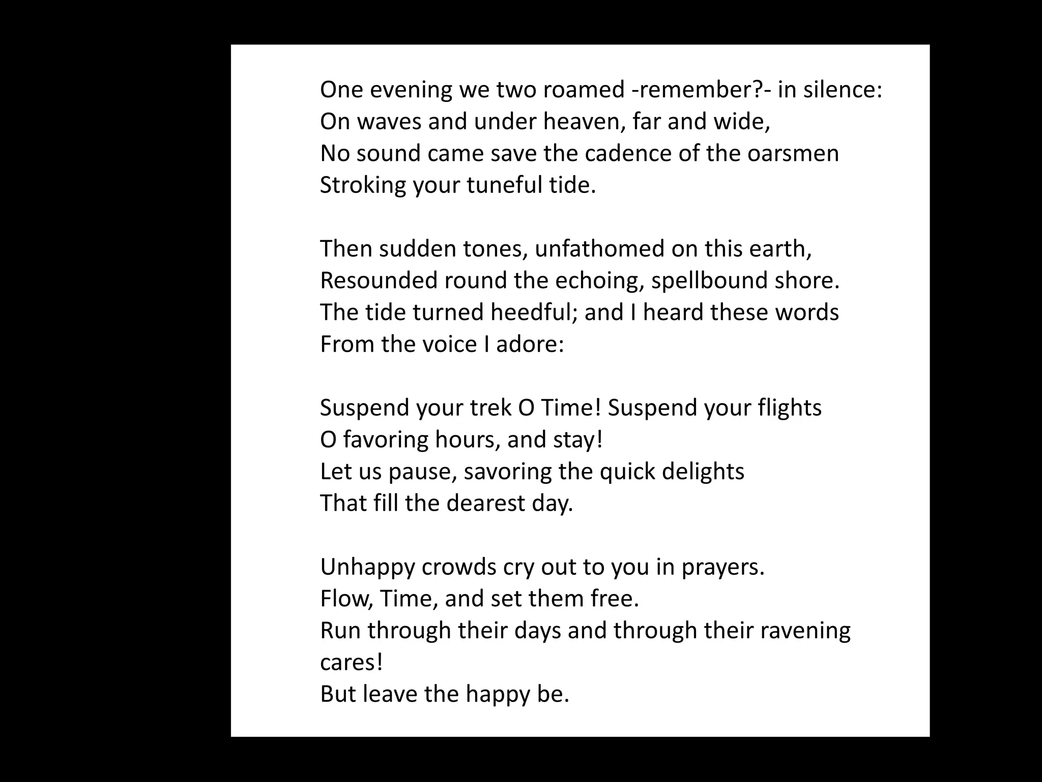 One evening we two roamed -remember?- in silence: On waves and under heaven, far and wide, No sound came save the cadence of the oarsmen Stroking your tuneful tide. Then sudden tones, unfathomed on this earth, Resounded round the echoing, spellbound shore. The tide turned heedful; and I heard these words From the voice I adore: Suspend your trek O Time! Suspend your flights O favoring hours, and stay! Let us pause, savoring the quick delights That fill the dearest day.  Unhappy crowds cry out to you in prayers. Flow, Time, and set them free. Run through their days and through their ravening cares! But leave the happy be. 