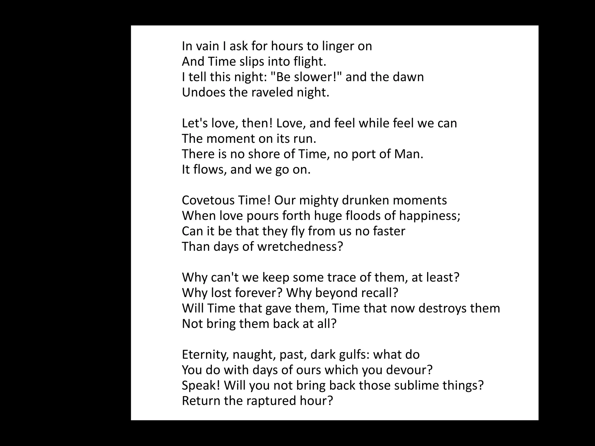In vain I ask for hours to linger on And Time slips into flight. I tell this night: "Be slower!" and the dawn Undoes the raveled night.  Let's love, then! Love, and feel while feel we can  The moment on its run. There is no shore of Time, no port of Man. It flows, and we go on.  Covetous Time! Our mighty drunken moments When love pours forth huge floods of happiness; Can it be that they fly from us no faster Than days of wretchedness?  Why can't we keep some trace of them, at least? Why lost forever? Why beyond recall? Will Time that gave them, Time that now destroys them Not bring them back at all? Eternity, naught, past, dark gulfs: what do You do with days of ours which you devour? Speak! Will you not bring back those sublime things? Return the raptured hour? 