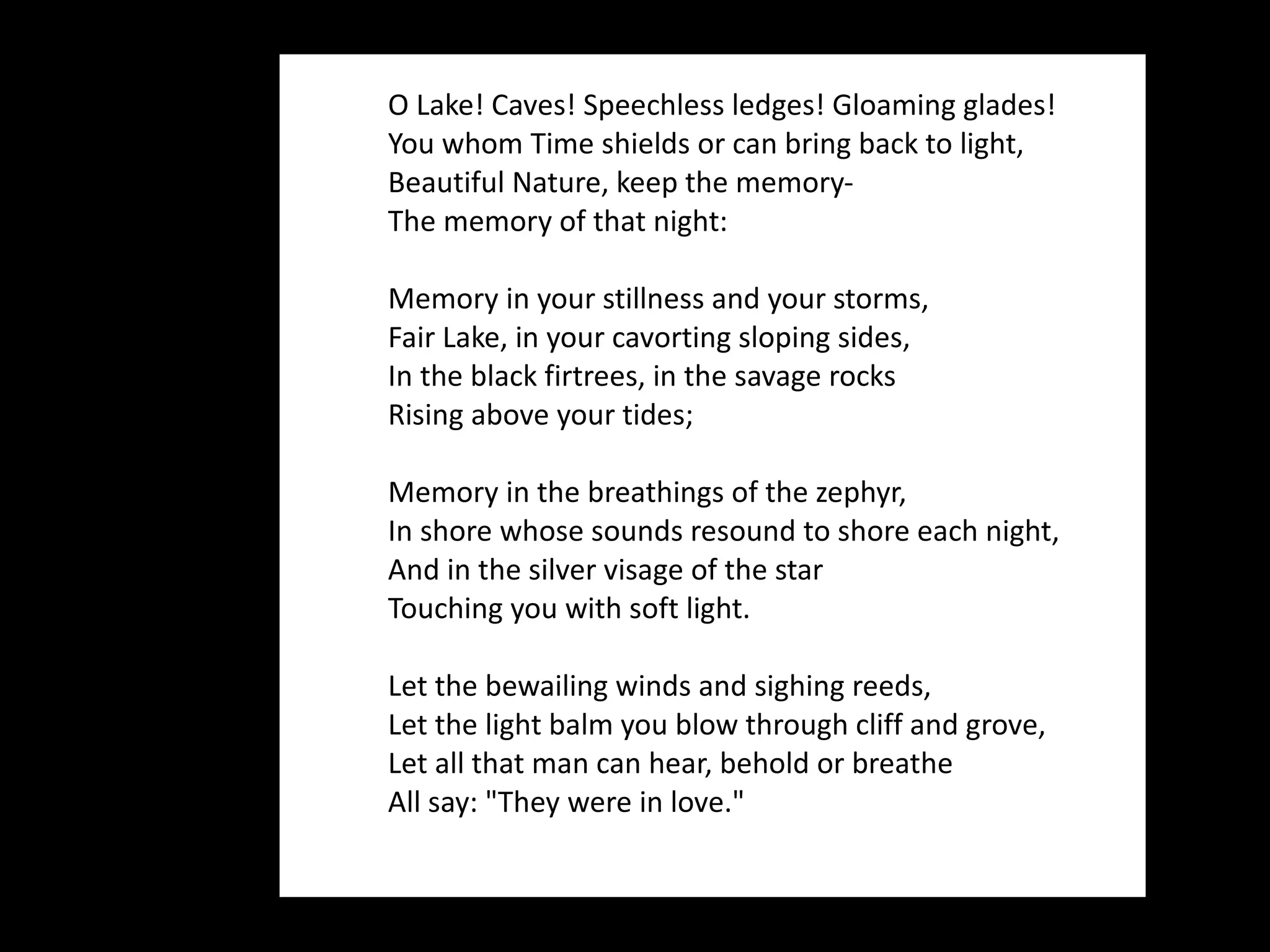 O Lake! Caves! Speechless ledges! Gloaming glades! You whom Time shields or can bring back to light, Beautiful Nature, keep the memory- The memory of that night: Memory in your stillness and your storms, Fair Lake, in your cavorting sloping sides, In the black firtrees, in the savage rocks Rising above your tides; Memory in the breathings of the zephyr, In shore whose sounds resound to shore each night, And in the silver visage of the star Touching you with soft light. Let the bewailing winds and sighing reeds, Let the light balm you blow through cliff and grove, Let all that man can hear, behold or breathe All say: "They were in love." 