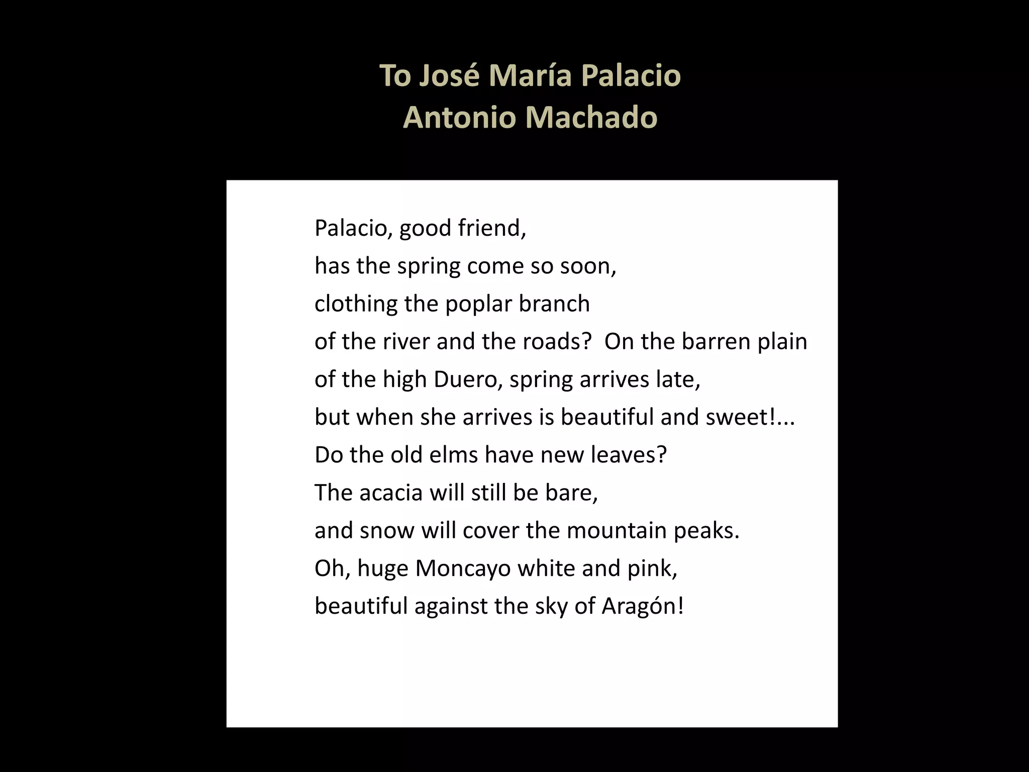 To José María Palacio Antonio Machado Palacio, good friend, has the spring come so soon, clothing the poplar branch of the river and the roads?  On the barren plain of the high Duero, spring arrives late, but when she arrives is beautiful and sweet!... Do the old elms have new leaves? The acacia will still be bare,  and snow will cover the mountain peaks.  Oh, huge Moncayo white and pink,  beautiful against the sky of Aragón! 