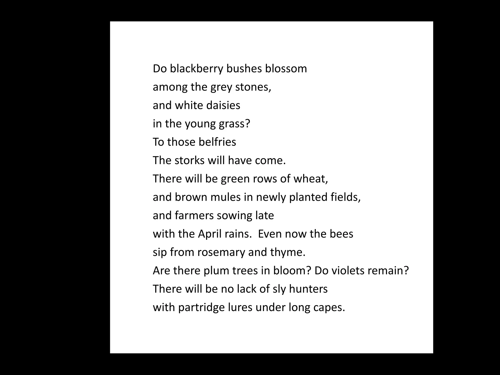 Do blackberry bushes blossom  among the grey stones,  and white daisies  in the young grass?  To those belfries  The storks will have come.  There will be green rows of wheat,  and brown mules in newly planted fields,  and farmers sowing late  with the April rains.  Even now the bees  sip from rosemary and thyme. Are there plum trees in bloom? Do violets remain? There will be no lack of sly hunters  with partridge lures under long capes.  
