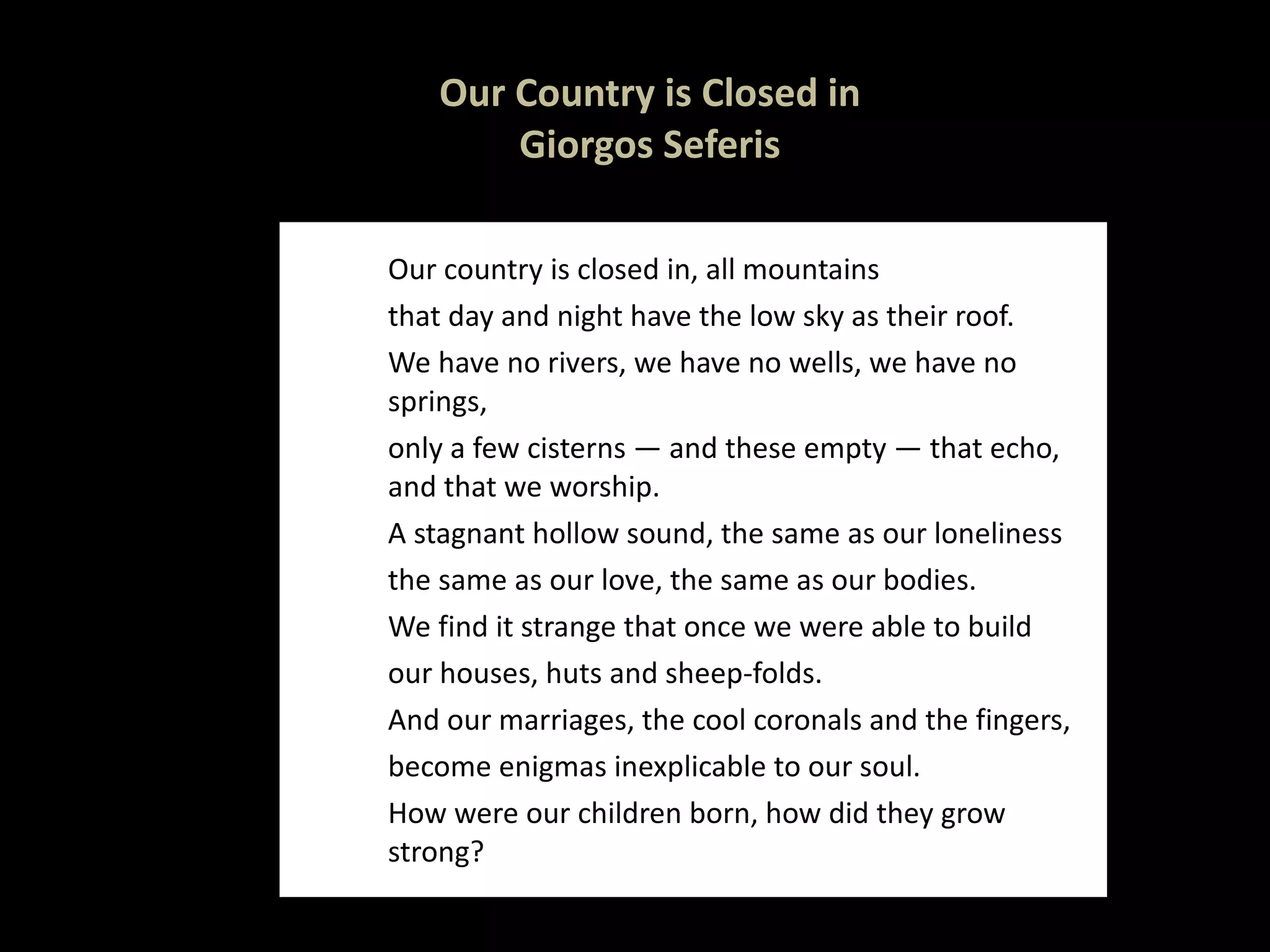 Our Country is Closed in  Giorgos Seferis  Our country is closed in, all mountains that day and night have the low sky as their roof. We have no rivers, we have no wells, we have no springs, only a few cisterns — and these empty — that echo, and that we worship. A stagnant hollow sound, the same as our loneliness the same as our love, the same as our bodies. We find it strange that once we were able to build our houses, huts and sheep-folds. And our marriages, the cool coronals and the fingers, become enigmas inexplicable to our soul. How were our children born, how did they grow strong? 
