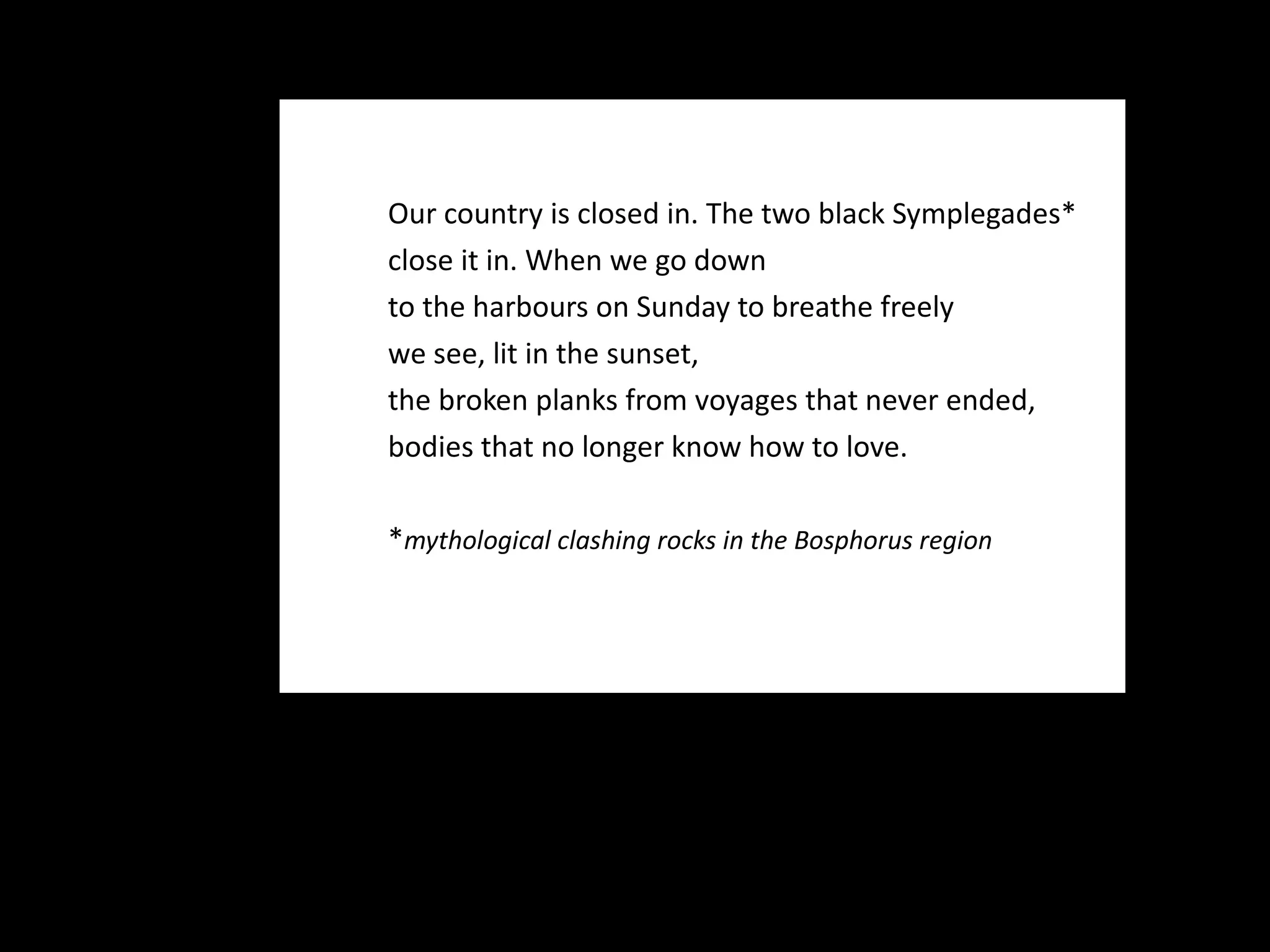 Our country is closed in. The two black Symplegades* close it in. When we go down to the harbours on Sunday to breathe freely we see, lit in the sunset, the broken planks from voyages that never ended, bodies that no longer know how to love.   * mythological clashing rocks in the Bosphorus region 