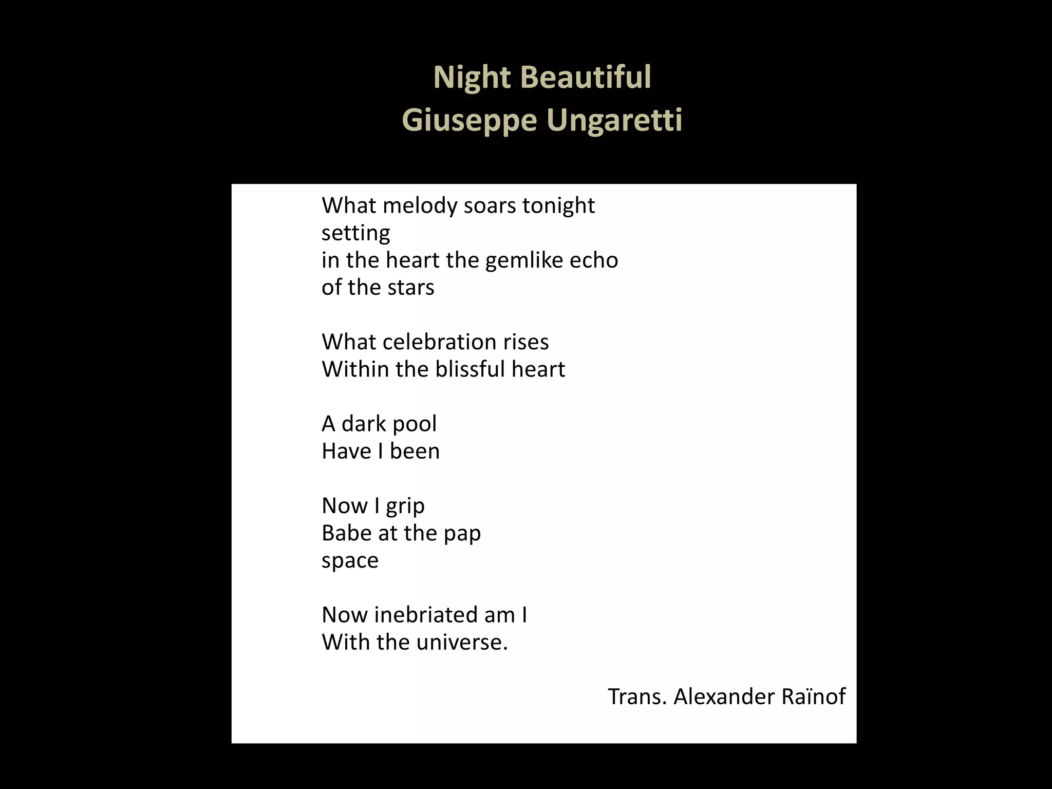 Night Beautiful Giuseppe Ungaretti What melody soars tonight setting in the heart the gemlike echo of the stars   What celebration rises Within the blissful heart   A dark pool Have I been   Now I grip Babe at the pap space   Now inebriated am I With the universe.   Trans. Alexander Raïnof 