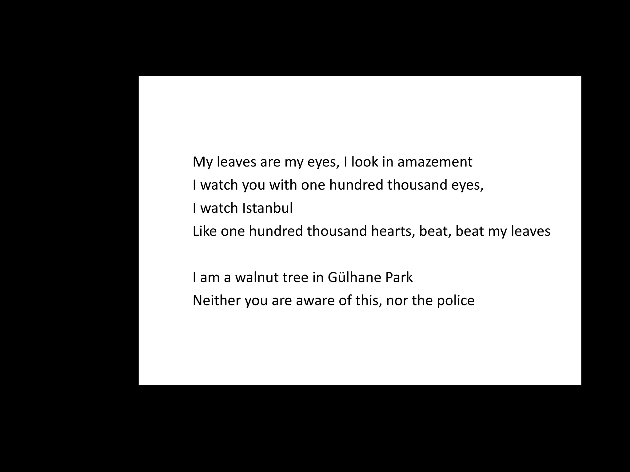 My leaves are my eyes, I look in amazement I watch you with one hundred thousand eyes, I watch Istanbul Like one hundred thousand hearts, beat, beat my leaves I am a walnut tree in Gülhane Park Neither you are aware of this, nor the police 