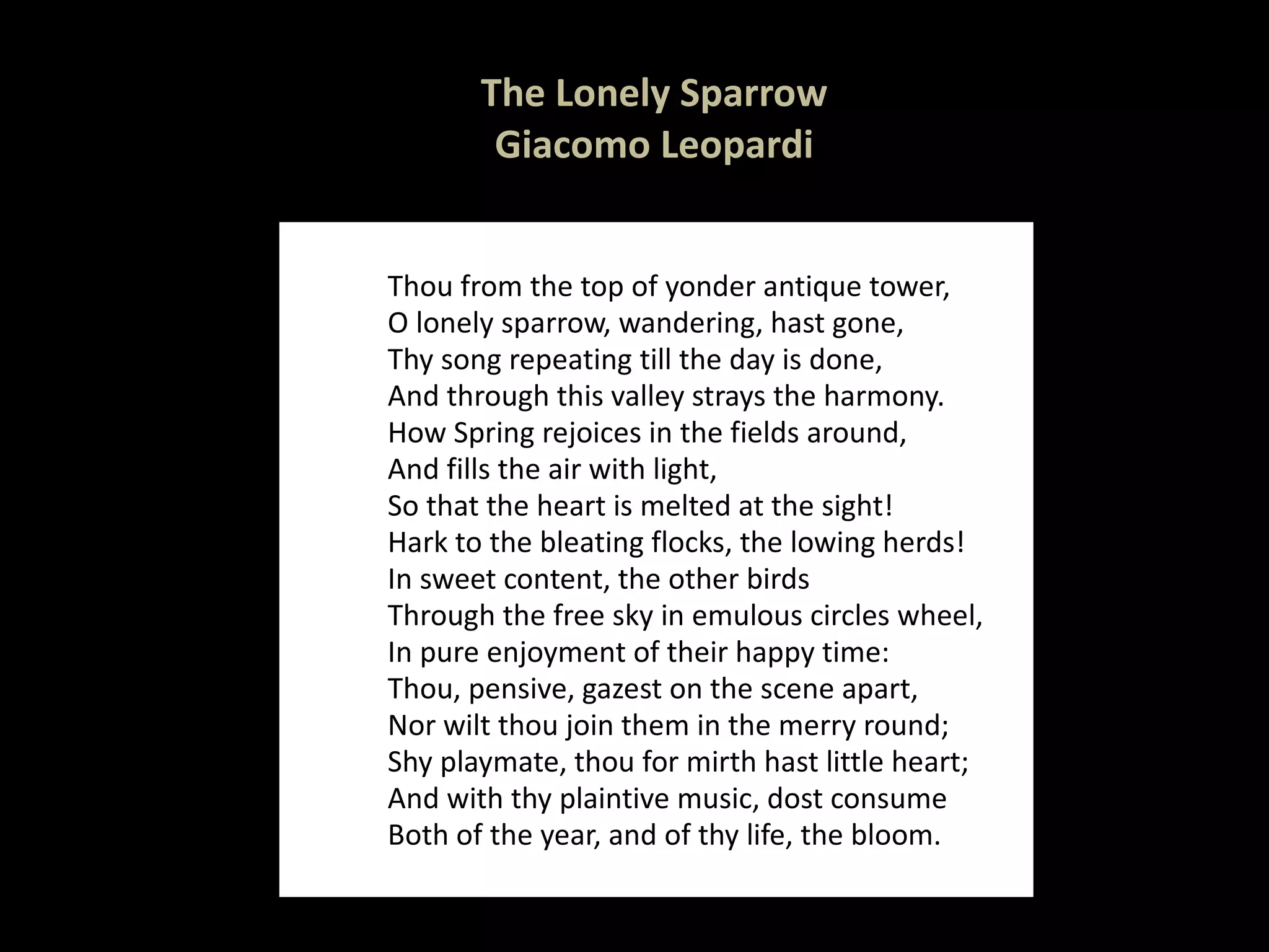 The Lonely Sparrow Giacomo Leopardi Thou from the top of yonder antique tower, O lonely sparrow, wandering, hast gone, Thy song repeating till the day is done, And through this valley strays the harmony. How Spring rejoices in the fields around, And fills the air with light, So that the heart is melted at the sight! Hark to the bleating flocks, the lowing herds! In sweet content, the other birds Through the free sky in emulous circles wheel, In pure enjoyment of their happy time: Thou, pensive, gazest on the scene apart, Nor wilt thou join them in the merry round; Shy playmate, thou for mirth hast little heart; And with thy plaintive music, dost consume Both of the year, and of thy life, the bloom. 