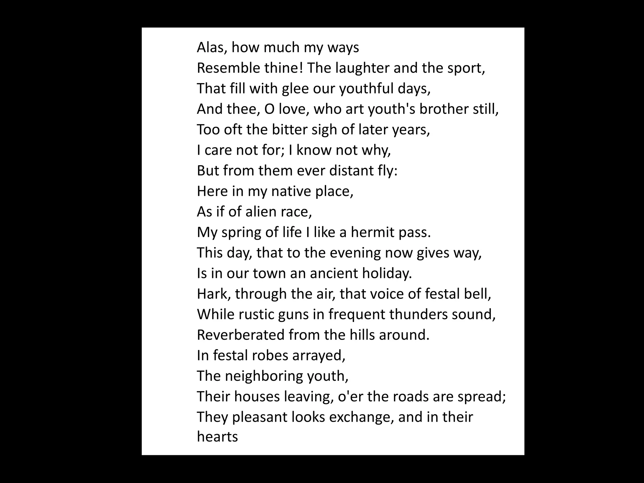 Alas, how much my ways Resemble thine! The laughter and the sport, That fill with glee our youthful days, And thee, O love, who art youth's brother still, Too oft the bitter sigh of later years, I care not for; I know not why, But from them ever distant fly: Here in my native place, As if of alien race, My spring of life I like a hermit pass. This day, that to the evening now gives way, Is in our town an ancient holiday. Hark, through the air, that voice of festal bell, While rustic guns in frequent thunders sound, Reverberated from the hills around. In festal robes arrayed, The neighboring youth, Their houses leaving, o'er the roads are spread; They pleasant looks exchange, and in their hearts 
