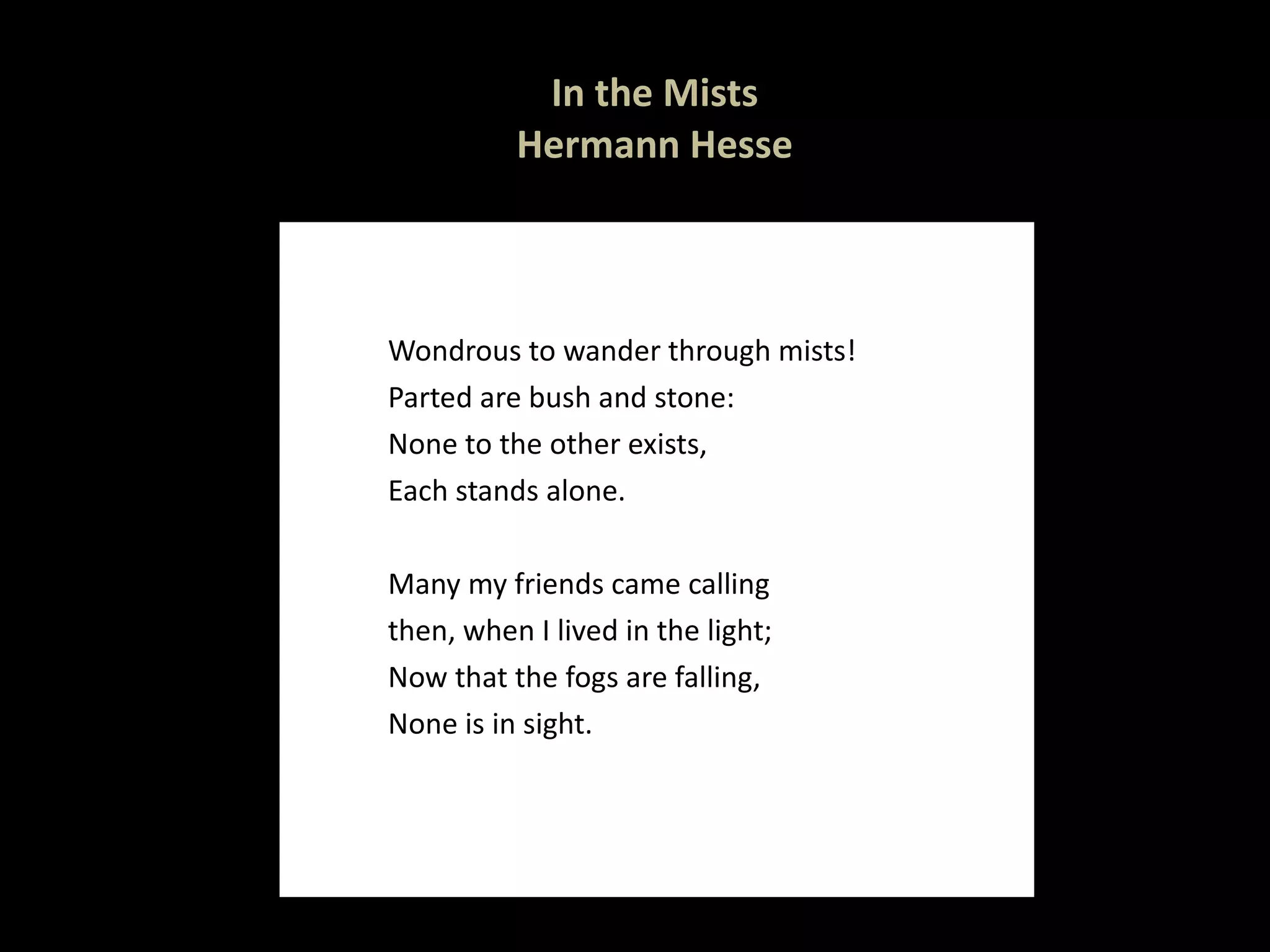 In the Mists Hermann Hesse Wondrous to wander through mists! Parted are bush and stone: None to the other exists, Each stands alone.   Many my friends came calling then, when I lived in the light; Now that the fogs are falling, None is in sight.   