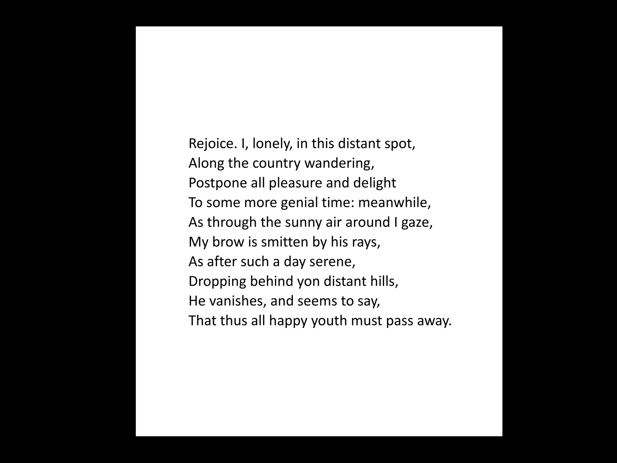 Rejoice. I, lonely, in this distant spot, Along the country wandering, Postpone all pleasure and delight To some more genial time: meanwhile, As through the sunny air around I gaze, My brow is smitten by his rays, As after such a day serene, Dropping behind yon distant hills, He vanishes, and seems to say, That thus all happy youth must pass away. 