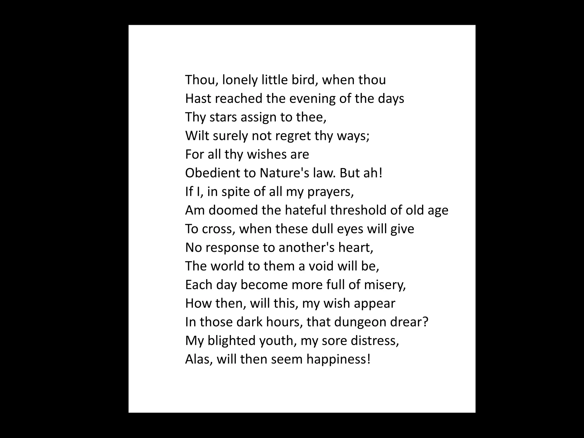      Thou, lonely little bird, when thou    Hast reached the evening of the days    Thy stars assign to thee,    Wilt surely not regret thy ways;    For all thy wishes are    Obedient to Nature's law. But ah!    If I, in spite of all my prayers,    Am doomed the hateful threshold of old age    To cross, when these dull eyes will give    No response to another's heart,    The world to them a void will be,    Each day become more full of misery,    How then, will this, my wish appear    In those dark hours, that dungeon drear?    My blighted youth, my sore distress,    Alas, will then seem happiness! 
