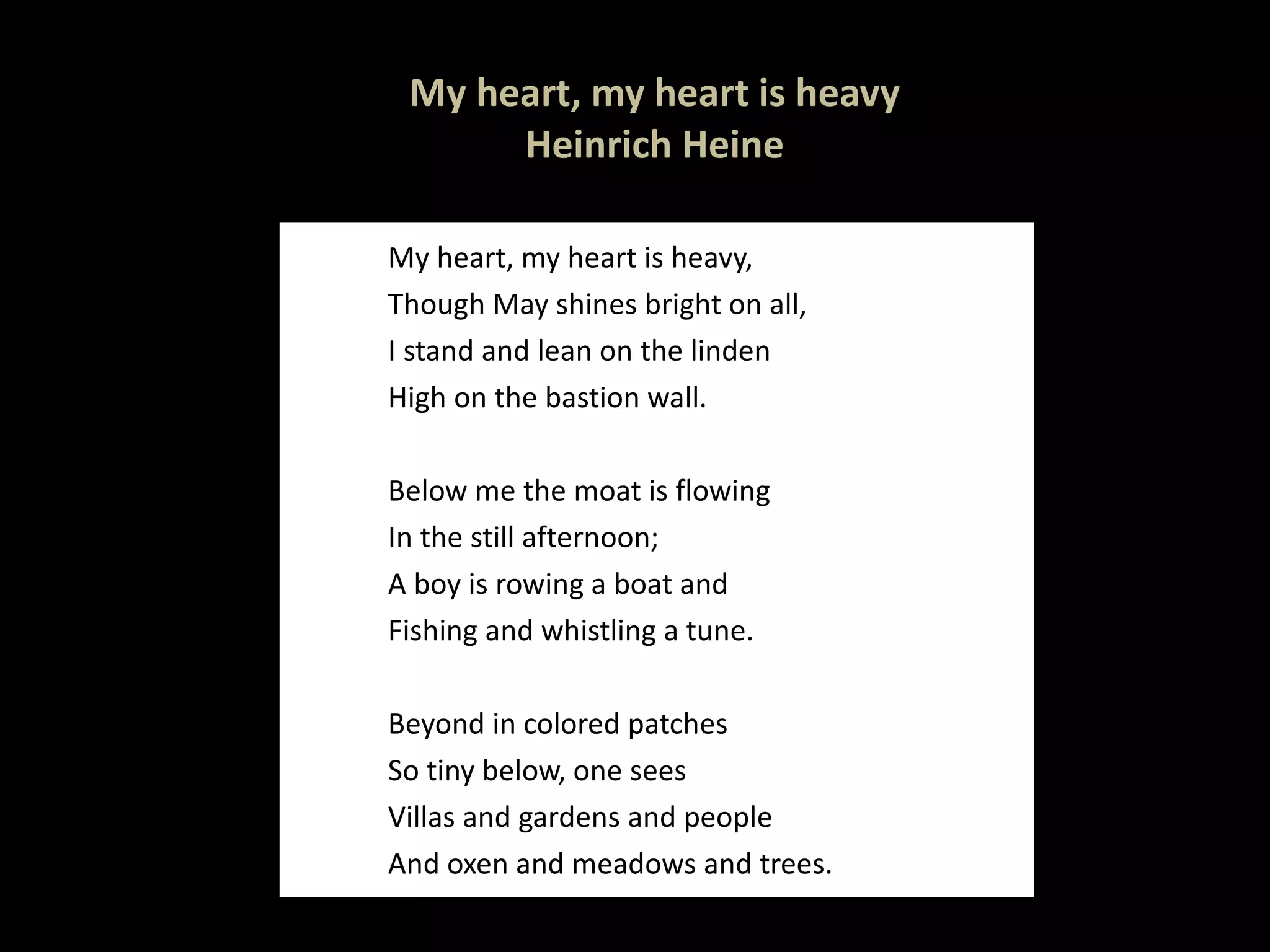 My heart, my heart is heavy Heinrich Heine My heart, my heart is heavy, Though May shines bright on all, I stand and lean on the linden High on the bastion wall.   Below me the moat is flowing In the still afternoon; A boy is rowing a boat and  Fishing and whistling a tune. Beyond in colored patches So tiny below, one sees Villas and gardens and people And oxen and meadows and trees. 