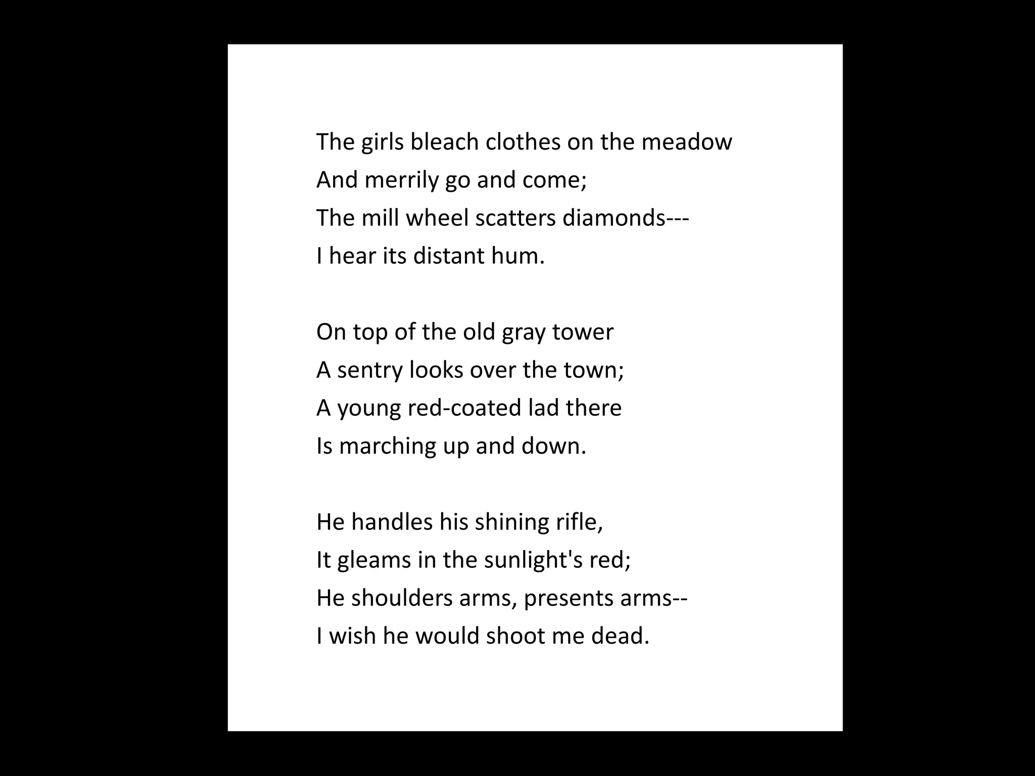    The girls bleach clothes on the meadow And merrily go and come; The mill wheel scatters diamonds--- I hear its distant hum.   On top of the old gray tower A sentry looks over the town; A young red-coated lad there Is marching up and down. He handles his shining rifle, It gleams in the sunlight's red; He shoulders arms, presents arms-- I wish he would shoot me dead.  