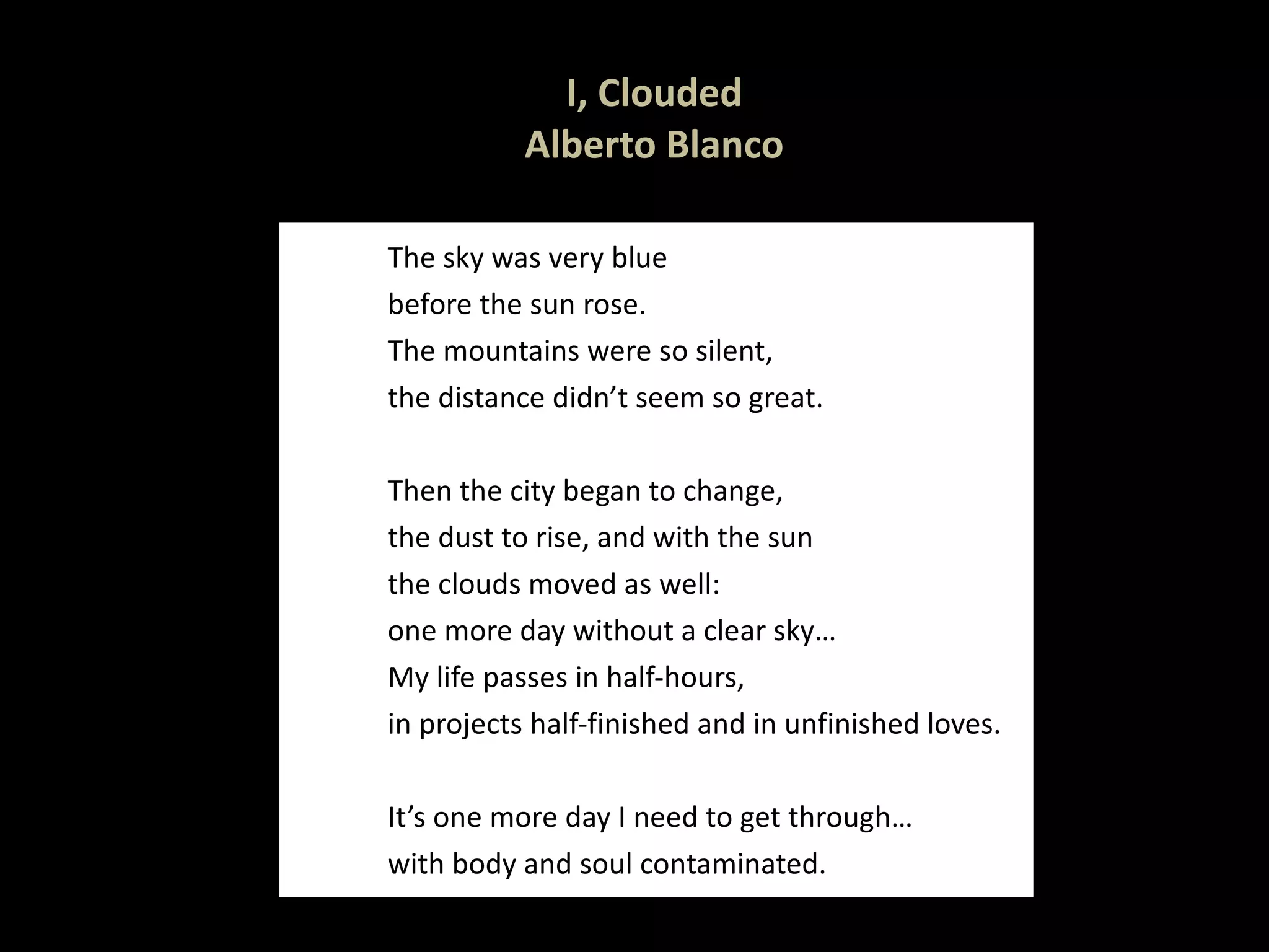 I, Clouded Alberto Blanco The sky was very blue before the sun rose. The mountains were so silent, the distance didn’t seem so great.   Then the city began to change, the dust to rise, and with the sun the clouds moved as well: one more day without a clear sky… My life passes in half-hours, in projects half-finished and in unfinished loves.   It’s one more day I need to get through… with body and soul contaminated.  