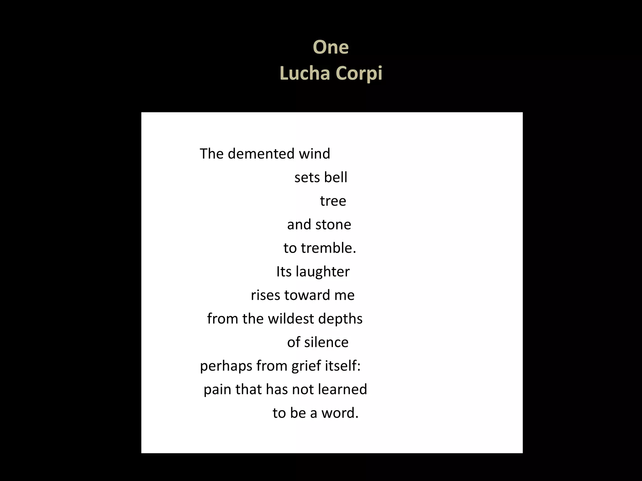 One Lucha Corpi The demented wind sets bell tree  and stone to tremble. Its laughter rises toward me from the wildest depths of silence perhaps from grief itself: pain that has not learned to be a word.  