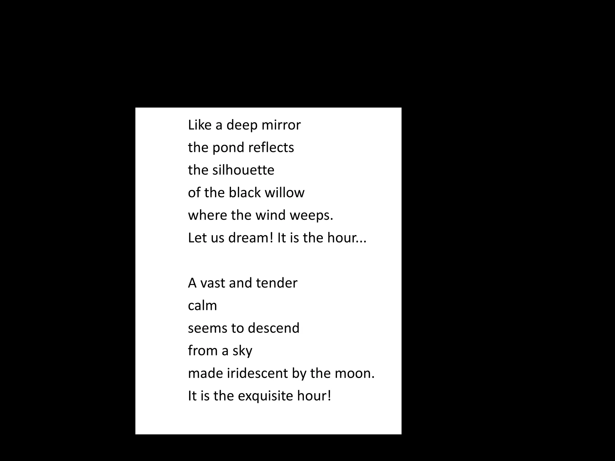 Like a deep mirror the pond reflects the silhouette of the black willow where the wind weeps. Let us dream! It is the hour...   A vast and tender calm seems to descend from a sky made iridescent by the moon. It is the exquisite hour! 