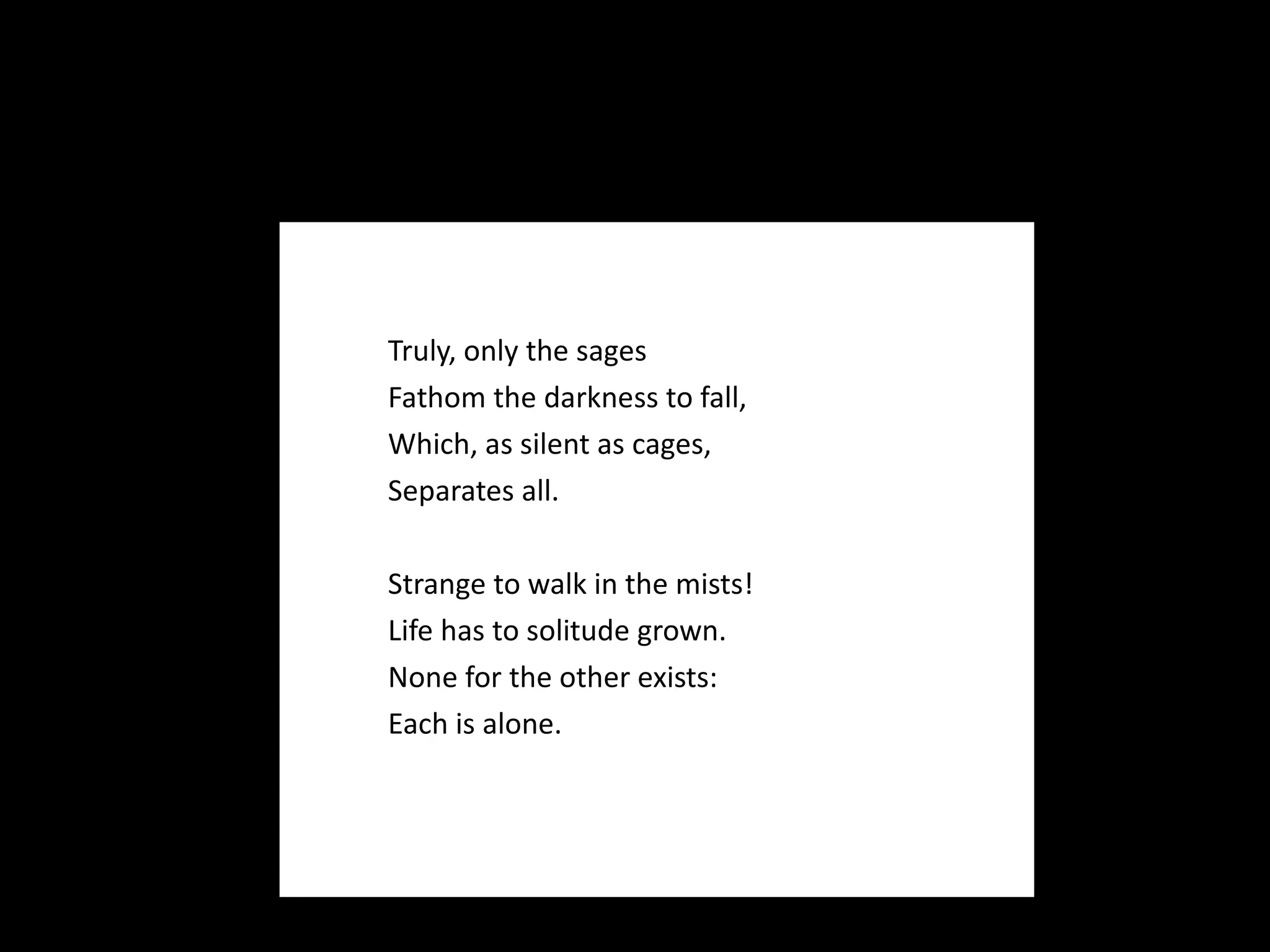 Truly, only the sages Fathom the darkness to fall, Which, as silent as cages, Separates all.   Strange to walk in the mists! Life has to solitude grown. None for the other exists: Each is alone. 