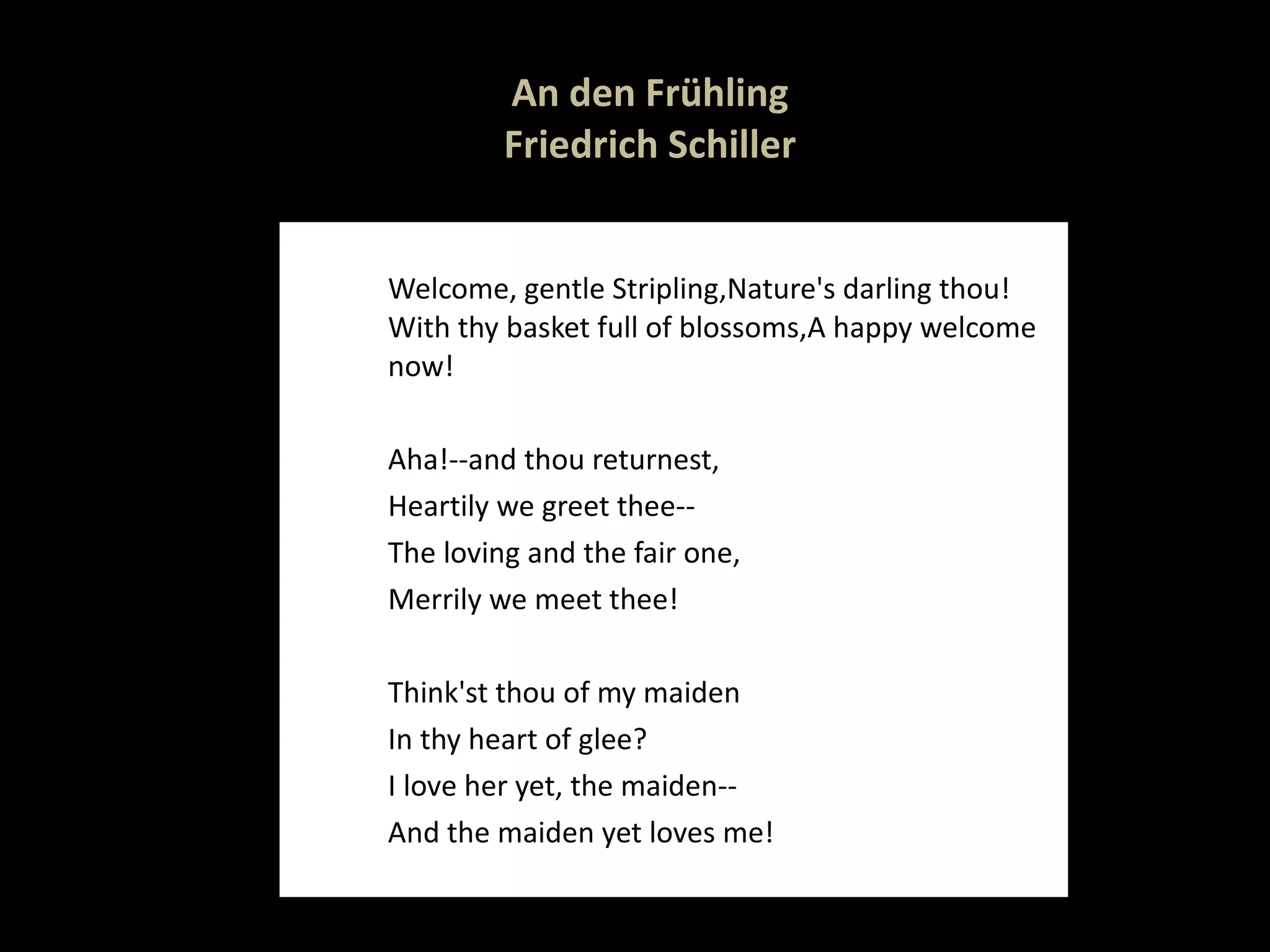 An den Frühling   Friedrich Schiller   Welcome, gentle Stripling, Nature's darling thou! With thy basket full of blossoms, A happy welcome now! Aha!--and thou returnest, Heartily we greet thee-- The loving and the fair one, Merrily we meet thee! Think'st thou of my maiden In thy heart of glee? I love her yet, the maiden-- And the maiden yet loves me!  